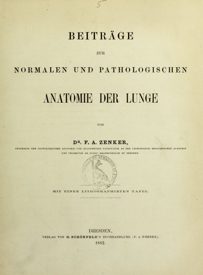 BEITRÄGE ZUR NORMALEN UND PATHOLOGISCHEN ANATOMIE DER LUNGE VON D». F. A. ZENKER, PROFESSOR DER PATHOLOGISCHEN ANATOMIE UND ALLGEMEINEN PATHOLOGIE AN DER CHIRURGISCH - MEDICINISCHEN ACADEMIE UND PROSECTOR AM STADT - KRANKENHAUSE ZU DRESDEN. MIT EINTTIK LI TIIO OE AVF HI E T E N T.^EEL. DRESDEN, VERLAG VON G. SCHÖNFELD’S BUCHHANDLUNG (C. A. WERNER). 1862.