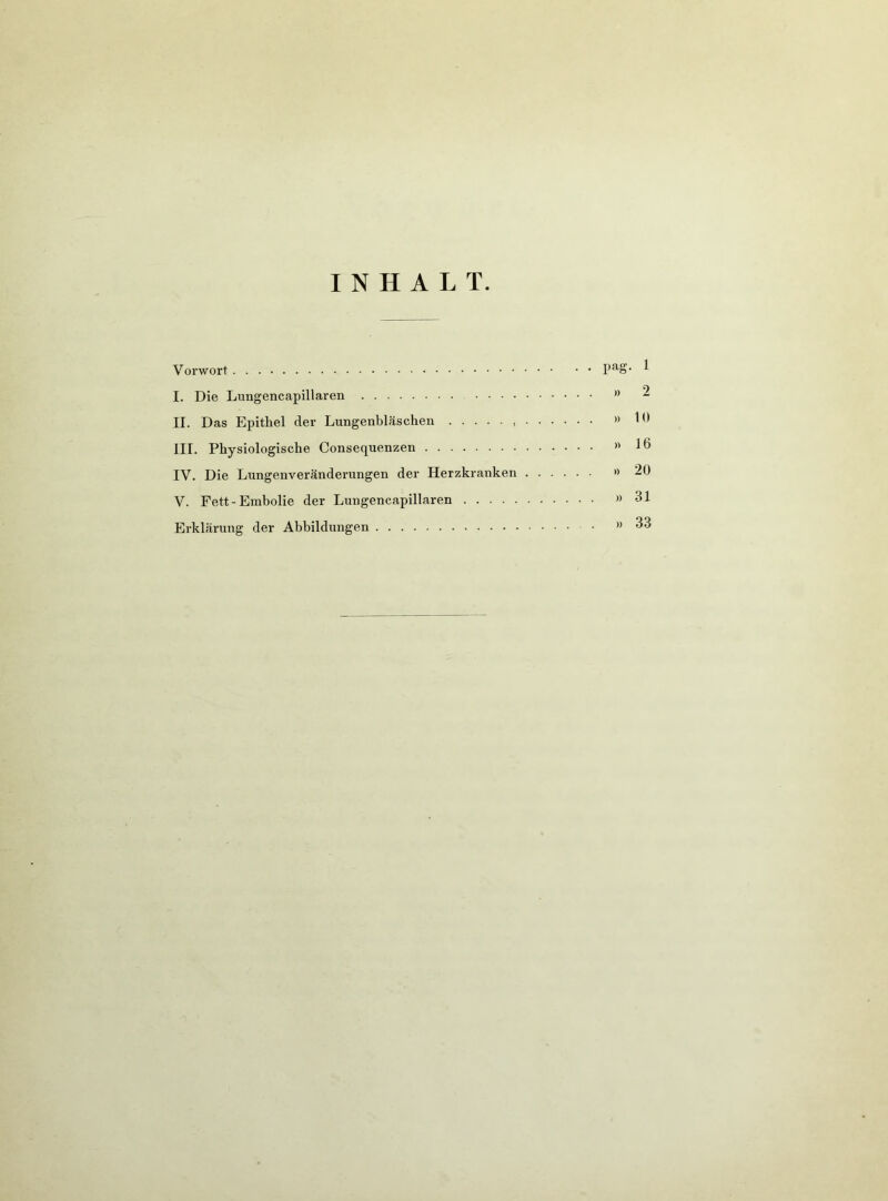 INHALT. Vorwort 1 I. Die Lungencapillaren ” 2 II. Das Epithel der Lungenbläschen , »10 III. Physiologische Consequenzen lö IV. Die Lungenveränderungen der Herzkranken •> 20 V. Fett-Embolie der Lungencapillaren ” 31 Erklärung der Abbildungen »33