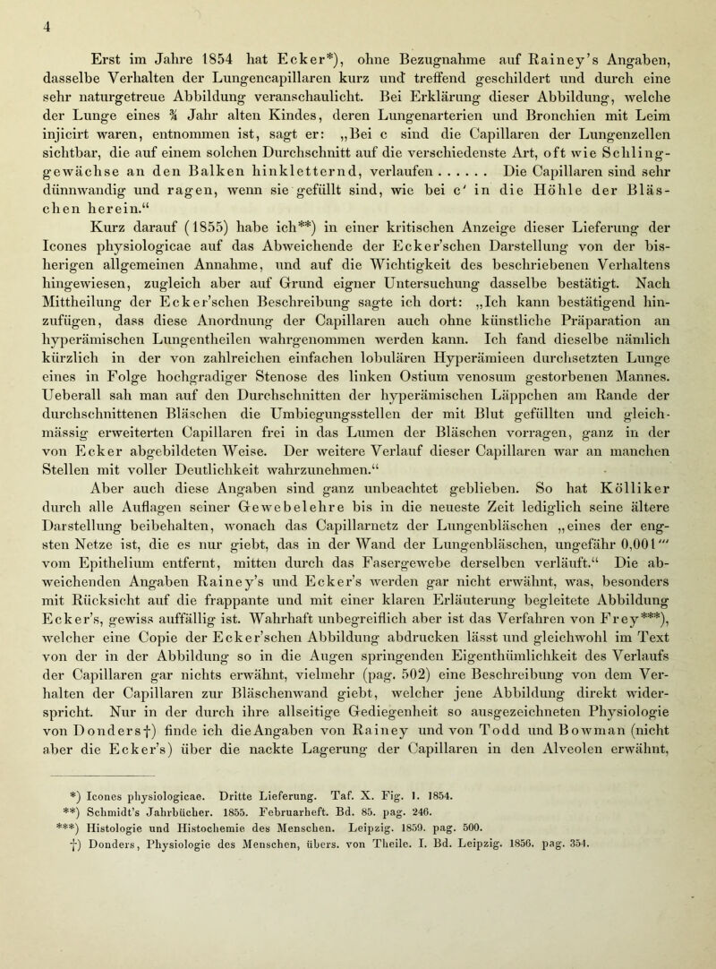 Erst im Jahre 1854 hat Ecker*), ohne Bezugnahme auf Rainey’s Angaben, dasselbe Verhalten der Lungencapillaren kurz und treffend geschildert und durch eine sehr naturgetreue Abbildung veranschaulicht. Bei Erklärung dieser Abbildung, welche der Lunge eines 1 Jahr alten Kindes, deren Lungenarterien und Bronchien mit Leim injicirt waren, entnommen ist, sagt er: „Bei c sind die Capillaren der Lungenzellen sichtbar, die auf einem solchen Durchschnitt auf die verschiedenste Art, oft wie Schling- gewächse an den Balken hinkletternd, verlaufen Die Capillaren sind sehr dünnwandig und ragen, wenn sie gefüllt sind, wie bei c' in die Höhle der Bläs- chen herein.“ Kurz darauf (1855) habe ich**) in einer kritischen Anzeige dieser Lieferung der Icones physiologicae auf das Abweichende der Ecker’schen Darstellung von der bis- herigen allgemeinen Annahme, und auf die Wichtigkeit des beschriebenen Verhaltens hingewiesen, zugleich aber auf Grund eigner Untersuchung dasselbe bestätigt. Nach Mittheilung der Ecker’schen Beschreibung sagte ich dort: „Ich kann bestätigend hin- zufügen, dass diese Anordnung der Capillaren auch ohne künstliche Präparation an hyperämischen Lungentheilen wahrgenommen werden kann. Ich fand dieselbe nämlich kürzlich in der von zahlreichen einfachen lobulären Hyperämieen durchsetzten Lunge eines in Folge hochgradiger Stenose des linken Ostium venosum gestorbenen Mannes. Ueberall sah man auf den Durchschnitten der hyperämischen Läppchen am Rande der durchschnittenen Bläschen die Umbiegungsstellen der mit Blut gefüllten und gleich- mässig erweiterten Capillaren frei in das Lumen der Bläschen vorragen, ganz in der von Ecker abgebildeten Weise. Der weitere Verlauf dieser Capillaren war an manchen Stellen mit voller Deutlichkeit wahrzunehmen.“ Aber auch diese Angaben sind ganz unbeachtet geblieben. So hat Kölliker durch alle Auflagen seiner Gewebelehre bis in die neueste Zeit lediglich seine ältere Darstellung beibehalten, wonach das Capillarnetz der Lungenbläschen „eines der eng- sten Netze ist, die es nur giebt, das in der Wand der Lungenbläschen, ungefähr 0,00 U vom Epithelium entfernt, mitten durch das Fasergewebe derselben verläuft.“ Die ab- weichenden Angaben Rainey’s und Ecker’s werden gar nicht erwähnt, was, besonders mit Rücksicht auf die frappante und mit einer klaren Erläuterung begleitete Abbildung Ecker’s, gewiss auffällig ist. Wahrhaft unbegreiflich aber ist das Verfahren von Frey***), welcher eine Copie der Ecker’schen Abbildung abdrucken lässt und gleichwohl im Text von der in der Abbildung so in die Angen springenden Eigenthümlichkeit des Verlaufs der Capillaren gar nichts erwähnt, vielmehr (pag. 502) eine Beschreibung von dem Ver- halten der Capillaren zur Bläschenwand giebt, welcher jene Abbildung direkt wider- spricht. Nur in der durch ihre allseitige Gediegenheit so ausgezeichneten Physiologie von Dondersf) finde ich die Angaben von Rainey und von Todd und Bowman (nicht aber die Ecker’s) über die nackte Lagerung der Capillaren in den Alveolen erwähnt. *) Icones physiologicae. Dritte Lieferung. Taf. X. Fig. 1. 1854. **) Schmidt’s Jahrbücher. 1855. Februarheft. Bd. 85. pag. 246. ***) Histologie und Histochemie des Menschen. Leipzig. 1859. pag. 500. •f) Donders, Physiologie des Menschen, übers, von Theile. I. Bd. Leipzig. 1856. pag. 354.