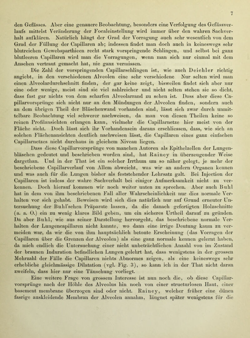 den Gefässes. Aber eine g-enauere Beobaclitung-, besonders eine Verfolgung des Gefässver- laufs mittelst Veränderung der Focaleinstellung wird immer über den wahren Sachver- halt aufklären. Natürlich hängt der Grad der Vorragung auch sehr wesentlich von dem Grad der Füllung der Capillaren ab; indessen findet man doch auch in keineswegs sehr blutreichen Gewebsparthieen recht stark vorspringende Schlingen, und selbst bei ganz blutleeren Capillaren wird man die Vorragungen, wenn man sich nur einmal mit dem Ansehen vertraut gemacht hat, nie ganz vermissen. Die Zahl der vorspringenden Capillarschlingen ist, wie auch Deichler richtig angiebt, in den verschiedenen Alveolen eine sehr verschiedene Nur selten wird man einen Alveolardurchschnitt finden, der gar keine zeigt, bisweilen findet sich aber nur eine oder wenige, meist sind sie viel zahlreicher und nicht selten stehen sie so dicht, dass fast gar nichts von dem scharfen Alveolarrand zu sehen ist. Dass aber diese Ca- pillarvorsprünge sich nicht nur an den Mündungen der Alveolen finden, sondern auch an dem übrigen Theil der Bläschenwand vorhanden sind, lässt sich zwar durch unmit- telbare Beobachtung viel schwerer nachweisen, da man von diesen Theilen keine so reinen Profilansichten erlangen kann, vielmehr die Capillarnetze hier meist von der Fläche sieht. Doch lässt sich ihr Vorhandensein daraus erschliessen, dass, wie sich an solchen Flächenansichten deutlich nachweisen lässt, die Capillaren eines ganz einfachen Capillarnetzes nicht durchaus in gleichem Niveau liegen. Dass diese Capillarvorsprünge von manchen Autoren als Epithelzellen der Lungen- bläschen gedeutet und beschrieben worden sind, hat Rainey in überzeugender Weise dargethan. Und in der That ist ein solcher Irrthum um so näher gelegt, je mehr der beschriebene Capillarverlauf von Allem abweicht, was wir an andern Organen kennen und was auch für die Lungen bisher als feststehender Lehrsatz galt. Bei Injection der Capillaren ist indess der wahre Sachverhalt bei einiger Aufmerksamkeit nicht zu ver- kennen. Doch hierauf kommen wir noch weiter unten zu sprechen. Aber auch Buhl hat in dem von ihm beschriebenen Fall aller Wahrscheinlichkeit nur dies normale Ver- halten vor sich gehabt. Beweisen wird sich dies natürlich nur auf Grund erneuter Un- tersuchung der Buhl’schen Präparate lassen, da die danach gefertigten Holzschnitte (a. a. 0.) ein zu wenig klares Bild geben, um ein sicheres Urtheil darauf zu gründen. Da aber Buhl, wie aus seiner Darstellung hervorgeht, das beschriebene normale Ver- halten der Lungencapillaren nicht kannte, wo dann eine irrige Deutung kaum zu ver- meiden war, da wir die von ihm hauptsächlich betonte Erscheinung (das Vorragen der Capillaren über die Grenzen der Alveolen) als eine ganz normale kennen gelernt haben, da mich endlich die Untersuchung einer nicht unbeträchtlichen Anzahl von im Zustand der braunen Induration befindlichen Lungen gelehrt hat, dass wenigstens in der grossen Mehrzahl der Fälle die Capillaren nichts Abnormes zeigen, als eine keineswegs sehr erhebliche gleichmässige Dilatation (vgl. Fig. 3), so kann ich in der That nicht daran zweifeln, dass hier nur eine Täuschung vorliegt. Eine weitere Frage von grossem Interesse ist nun noch die, ob diese Capillar- vorsprünge nach der Höhle des Alveolus hin noch von einer structurlosen Haut, einer basement membrane überzogen sind oder nicht. Rainey, welcher früher eine dünen fasrige auskleidende Membran der Alveolen annahm, läugnet später wenigstens für die