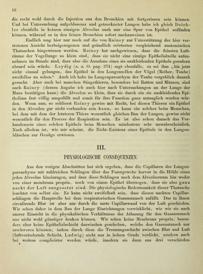 die reclit wolil durch die Injection aus den Bronchien mit fortj^erissen sein können. Und bei Untersuchung aufgeblasener und getrockneter Lungen habe ich gleich Deich- 1er ebenfalls in keinem einzigen Alveolus auch nur eine Spur von Epithel auffinden können, während es in den feinen Bronchien sofort nachzuweisen ist. Endlich mag hier nur noch auf die von Rainey zur Unterstützung der hier ver- tretenen Ansicht herbeigezogenen und gründlich erörterten vergleichend anatomischen Thatsachen hingewiesen werden. Rainey hat nachgewiesen, dass die feinsten Luft- räume der Vogellunge so klein sind, dass sie nicht eine einzige Epithelialzelle aufzu- nehmen im Stande sind, dass also die Annahme eines sie auskleidenden Epithels geradezu absurd sein würde. Leydig (a. a. 0. pag. 374) sagt ebenfalls, es sei ihm „bis jetzt nicht einmal gelungen, das Epithel in den Lungenzellen der Vögel (Reiher, Taube) zweifellos zu sehen.“ Auch ich habe im Lungenparenchym der Taube vergeblich danach gesucht. Aber auch bei manchen Säugethieren, besonders bei Ratten und Mäusen, sind nach Rainey (dessen Angabe ich auch hier nach Untersuchungen an der Lunge der Maus bestätigen kann) die Alveolen so klein, dass sie durch ein sie auskleidendes Epi- thelium fast völlig ausgefüllt und somit für ihre Function ganz untauglich werden wür- den. Wenn nun, so schliesst Rainey gewiss mit Recht, bei diesen Thieren ein Epithel in den Alveolen gar nicht vorhanden sein kann, so kann ein solches beim Menschen, bei dem mit dem der letzteren Thiere wesentlich gleichen Bau der Lungen, gewiss nicht wesentlich für den Process der Respiration sein. Es ist also schon danach das Vor- handensein eines solchen Epithels beim Menschen mindestens sehr unwahrscheinlich. Nach alledem ist, wie mir scheint, die Nicht-Existenz eines Epithels in den Lungen- bläschen zur Grenüge erwiesen. III. PHYSIOLOGISCHE CONSEQUENZEN. Aus den vorigen Abschnitten hat sich ergeben, dass die Capillaren des Lungen- parenchyms mit zahlreichen Schlingen über das Fasergewebe hervor in die Höhle eines jeden Alveolus hineinragen, und dass diese Schlingen nach dem Alveolarraum hin weder von einer membrana propria, noch von einem Epithel überzogen, dass sie also ganz nackt der Luft ausgesetzt sind. Die physiologische Bedeutsamkeit dieser Thatsache leuchtet von selbst ein. Es kann nicht zweifelhaft sein, dass diesen nackten Capillar- schlingen die Hauptrolle bei dem respiratorischen Gasaustausch zufällt. Das in ihnen circulirende Blut ist aber nur durch die zarte Capillarwand von der Luft geschieden. Wir sehen daher in dem Bau der Lunge Einrichtungen verwirklicht, wie wir sie nach unsrer Einsicht in die physikalischen Verhältnisse der Athmung für den Gasaustausch uns nicht wohl günstiger denken können. Wir sehen keine Membrana propria, beson- ders aber keine Epithelialschicht dazwischen geschoben, welche den Gasaustausch nur erschweren könnten, indem durch diese die Trennungsschicht zwischen Blut und Luft (luftverändernde Schicht, Ludwig’) nicht nur in hohem Grade verdickt, sondern auch bei weitem complicirter werden würde, insofern sie dann aus drei verschieden