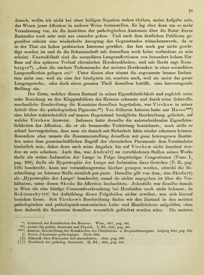 2t danach, wollte ich nicht bei einer leidigen Negation stehen bleiben, meine Aufgabe sein, das Wesen jener Affection in anderer Weise festzustellen. Es lag aber dazu um so mehr Veranlassung vor, als die Ansichten der pathologischen Anatomen über die Natur dieses Zustandes noch sehr weit aus einander gehen. Und auch dem ärztlichen Publicum ge- genüber scheint eine wiederholte Anregung des Gegenstandes wünschenswerth, da er in der That ein hohes praktisches Interesse gewährt, das fast noch gar nicht gewür- digt worden ist und da die Bekanntschaft mit demselben noch keine verbreitete zu sein scheint. Unzweifelhaft sind die secundären Lungenaffectionen von besonders hohem Ein- fluss auf den späteren Verlauf chronischer Herzkrankheiten, und mit Recht sagt Bam- berger*), „dass die nächste Todesursache der meisten Herzkranken in einer secundären Lungenaffection gelegen sei.“ Unter diesen aber nimmt die sogenannte braune Indura tion nicht nur, weil sie eine der häufigsten ist, sondern auch, weil sie meist das ganze Lungengewebe, oder doch einen grossen Theil desselben betrifft, eine hervorragende Stellung ein. Der Erste, welcher diesen Zustand in seiner Eigenthümlichkeit und zugleich seine nahe Beziehung zu den Klappenfehlern des Herzens erkannte und durch seine lichtvolle, anschauliche Beschreibung die Kenntniss desselben begründete, warVirchow in seiner Arbeit über die pathologischen Pigmente.**) Von früheren Autoren hatte nur Hasse***) eine höchst wahrscheinlich auf unsern Gegenstand bezügliche Beschreibung geliefert, auf welche Virchow hinweist. Indessen hatte derselbe die unterscheidenden Eigenthüm- lichkeiten der Affection, die er als braunrothe Verhärtung bezeiclmete, noch nicht so scharf hervorgehoben, dass man sie danach mit Sicherheit hätte wieder erkennen können. Besonders aber musste die Zusammenstellung derselben mit ganz heterogenen Zustän- den unter dem gemeinschaftlichen Begriff der chronischen Pneumonie dem Verständniss hinderlich sein, daher denn auch seine Angaben bis auf Virchow nicht beachtet wor- den zu sein scheinen. Auch das, was Andralf) an verschiedenen Stellen seines Werks theils als wahre Induration der Lunge in Folge langwieriger Congestionen (Tome I.^ pag. 200), theils als Hypertrophie der Lunge mit Induration ihres Gewebes (T. II., pag. 516) beschreibt, kann nur vermuthungsweise hierher gezogen werden, obwohl die Be- schreibung an letzterer Stelle ziemlich gut passt. Dasselbe gilt von dem, was Skodaff) als „Hypertrophie der Lunge“ beschreibt, zumal da nichts angegeben ist über die Ver- hältnisse, unter denen Skoda die Affection beobachtete. Jedenfalls war dieselbe damals in Wien als eine häufige Consecutiverkrankung bei Herzleiden noch nicht bekannt, da Rokitansky fff) bei Aufzählung dieser Folgeleiden nichts erwähnt, was sich hierauf beziehen liesse. Seit Virchow’s Beschreibung finden wir den Zustand in den meisten pathologischen und pathologisch-anatomischen Lehr- und Handbüchern aufgeführt, ohne dass dadurch die Kenntniss desselben wesentlich gefördert worden wäre. Die meisten *) Lehrbuch der Krankheiten des Herzens. Wien, 1857, pag. 202. **) Archiv für pathol. Anatomie und Physiol. I. Bd., 1847, pag. 461. ***) Anatom. Beschreibung der Krankheiten der Circulations- u. Kespirationsorgane. Leipzig 1841, pag. 293. f) Precis d’Anatomie pathologique. Paris 1829. ff) Abhandl. über Percussion und Auscultation. 1844, pag. 269. fff) Handbuch der patholog. Anatomie. II. Bd., 1844, pag. 414.