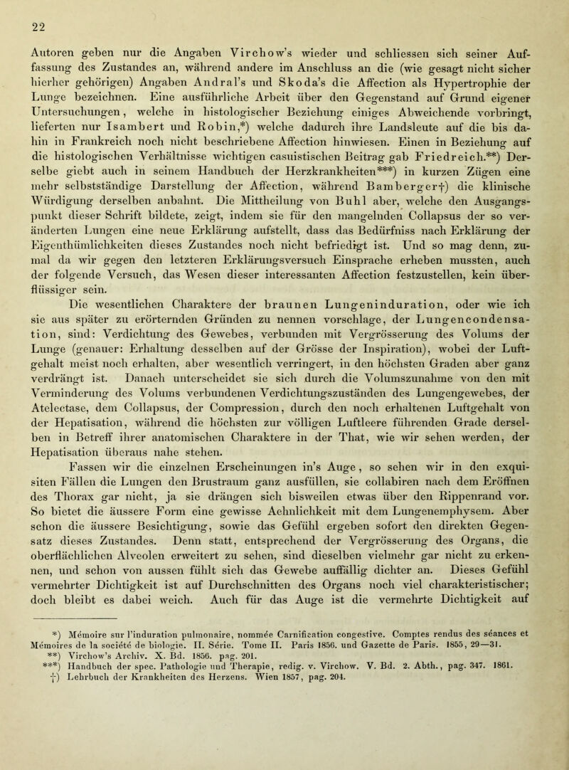 Autoren geben nur die Angaben Vircbow’s wieder und schliessen sich seiner Auf- fassung des Zustandes an, während andere im Anschluss an die (wie gesagt nicht sicher hierher gehörigen) Angaben AndraTs und Skoda’s die Atfection als Hypertrophie der Lunge bezeichnen. Eine ausführliche Arbeit über den Gegenstand auf Grund eigener Untersuchungen, welche in histologischer Beziehung einiges Abweichende vorbringt, lieferten nur Isambert und Robin,*) welche dadurch ihre Landsleute auf die bis da- hin in Frankreich noch nicht beschriebene Affection hinwiesen. Einen in Beziehune- auf o die histologischen Verhältnisse wichtigen casuistischen Beitrag gab Friedreich.**) Der- selbe giebt auch in seinem Handbuch der Herzkrankheiten***) in kurzen Zügen eine mehr selbstständige Darstellung der Affection, während Bambergerf) die klinische Würdigung derselben anbahnt. Die Mittheilung von Buhl aber, welche den Ausgangs- punkt dieser Schrift bildete, zeigt, indem sie für den mangelnden Collapsus der so ver- änderten Lungen eine neue Erklärung aufstellt, dass das Bedürfniss nach Erklärung der Eigenthümlichkeiten dieses Zustandes noch nicht befriedigt ist. Und so mag denn, zu- mal da wir gegen den letzteren Erklärungsversuch Einsprache erheben mussten, auch der folgende Versuch, das Wesen dieser interessanten Affection festzustellen, kein über- flüssiger sein. Die wesentlichen Charaktere der braunen Lungeninduration, oder wie ich sie aus später zu erörternden Gründen zu nennen vorschlage, der Lungencondensa- tion, sind: Verdichtung des Gewebes, verbunden mit Vergrösserung des Volums der Lunge (genauer: Erhaltung desselben auf der Grösse der Inspiration), wobei der Luft- gehalt meist noch erhalten, aber wesentlich verringert, in den höchsten Graden aber ganz verdrängt ist. Danach unterscheidet sie sich durch die Volumszunahme von den mit Verminderung des Volums verbundenen Verdichtungszuständen des Lungengewebes, der Atelectase, dem Collapsus, der Compression, durch den noch erhaltenen Luftgehalt von der Hepatisation, während die höchsten zur völligen Luftleere führenden Grade dersel- ben in Betreff ihrer anatomischen Charaktere in der That, wie wir sehen werden, der Hepatisation überaus nahe stehen. Fassen wir die einzelnen Erscheinungen in’s Auge , so sehen wir in den exqui- siten Fällen die Lungen den Brustraum ganz ausfüllen, sie collabiren nach dem Eröffnen des Thorax gar nicht, ja sie drängen sich bisweilen etwas über den Rippenrand vor. So bietet die äussere Form eine gewisse Aehnlichkeit mit dem Lungenemphysem. Aber schon die äussere Besichtigung, sowie das Gefühl ergeben sofort den direkten Gegen- satz dieses Zustandes. Denn statt, entsprechend der Vergrösserung des Organs, die oberflächlichen Alveolen erweitert zu sehen, sind dieselben vielmehr gar nicht zu erken- nen, und schon von aussen fühlt sich das Gewebe auffällig dichter an. Dieses Gefühl vermehrter Dichtigkeit ist auf Durchschnitten des Organs noch viel charakteristischer; doch bleibt es dabei weich. Auch für das Auge ist die vermehrte Dichtigkeit auf Memoire snr l’induration pulmonaire, nommde Camification congestive. Comptes rendus des seances et Meraoires de la societe de biologie. II. Serie. Tome II. Paris 1850. und Gazette de Paris. 1855, 29—31. **) Virchow’s Archiv. X. Bd. 1856. pag. 201. ***) Handbuch der spec. Pathologie und Therapie, redig. v. Virchow. V. Bd. 2. Abth., pag. 347. 1861. ■f) Lehrbuch der Krankheiten des Herzens. Wien 1857, pag. 204.