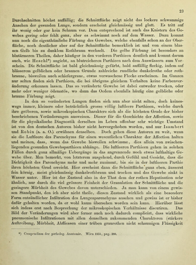 Durchschnitten höchst auffällig; die Schnittfläche zeigt nicht das lockere sclnvammige Ansehen der gesunden Lunge, sondern erscheint gleichmässig und glatt. Es tritt auf ihr wenig oder gar kein Schaum vor. Dem entsprechend ist auch das Knistern des Ge- webes gering oder fehlt ganz, aber es schwimmt noch auf dem Wasser. Dazu kommt nun noch die eigenthümliche Färbung des Gewebes, welche ebenfalls schon an der Ober- fläche, noch deutlicher aber auf der Schnittfläche bemerklich ist und von einem blas- sen Gelb bis zu dunklem Rothbraun wechselt. Die gelbe Färbung ist besonders an blutärmeren Theilen, daher häufiger in den vorderen Parthieen deutlich und kommt darum auch, wie Heschl*) angiebt, an blutreicheren Parthieen nach dem Auswässern zum Vor- schein. Die Schnittfläche ist bald gleichmässig gefärbt, bald auffällig fleckig, indem auf blässerem gelblichen oder braunen Grunde zahlreiche rundliche dunkelrothe oder roth- braune, bisweilen auch schiefergraue, etwas verwaschene Flecke erscheinen. Im Ganzen nur selten finden sich Parthieen, die bei übrigens gleichem Verhalten keine Farbenver- änderung erkennen lassen. Das so veränderte Gewebe ist dabei entweder trocken, oder mehr oder weniger ödematös, wo dann das Oedem ebenfalls häufig eine gelbliche oder braune Färbung zeigt. In den so veränderten Lungen finden sich nun aber nicht selten, doch keines- wegs immer, kleinere oder beträchtlich grosse völlig luftleere Parthieen, welche durch ihre gröberen, sowie mikroskopischen Charaktere sich als die höchsten Grade der bisher beschriebenen Veränderungen ausweisen. Dieser für die Geschichte der Affection, sowie für die physikalische Diagnostik derselben im Leben offenbar sehr wichtige Umstand ist von den deutschen Autoren bisher nicht hervorgehoben worden, und nur Isambert und Robin (a. a. 0.) erwähnen denselben. Doch gehen diese Autoren zu weit, wenn sie die Luftleere des Parenchyms für einen wesentlichen Charakter der Affection halten und meinen, dass, wenn das Gewebe bisweilen schwimme, dies allein von zwischen- liegenden gesunden Gewebsparthieen abhänge. Die luftleeren Parthieen gehen in solchen Fällen durch ganz allmälige Uebergänge in das angrenzende noch etwas lufthaltige Ge- webe über. Man bemerkt, von letzterem ausgehend, durch Gefühl und Gesicht, dass die Dichtigkeit des Parenchyms mehr und mehr zunimmt, bis sie in der luftleeren Parthie ihren höchsten Grad erreicht. Hier erscheint dann die Schnittfläche *ganz eben, äusserst fein körnig, meist gleichmässig dunkelrothbraun und trocken und das Gewebe sinkt in Wasser unter. Hier ist der Zustand also in der That dem der rothen Hepatisation sehr ähnlich, nur durch die viel grössere Feinheit der Granulation der Schnittfläche und die geringere Mürbheit des Gewebes davon unterschieden. Ja man kann von einem gewis- sen Standpunkt, den ich aber nicht theile, diesen Zustand wirklich als eine besondere Form entzündlicher Infiltration des Lungenparenchyms ansehen und gewiss ist er bisher dafür gehalten worden, da er wohl kaum übersehen worden sein kann. Hierüber lässt sich indess erst nach Besprechung der mikroskopischen Verhältnisse discutiren. Das Bild der Veränderungen wird aber ferner auch noch dadurch complicirt, dass wirkliche pneumonische Infiltrationen mit allen denselben zukommenden Charakteren (stärkere Auftreibung, Mürbheit, Abfliessen einer trüben graurothen nicht schaumigen Flüssigkeit *) Conipoiulium der patholog. Anatomie. Wien 1855, pag. 380.