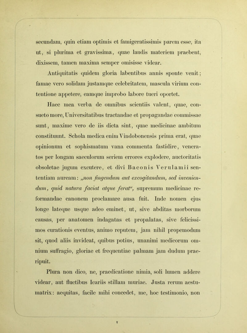 secundam, quin etiam optimis et famigeratissimis parem esse, ita ut, si plurima et gravissima, quae laudis materiem praebent, dixissem, tamen maxima semper omisisse videar. Antiquitatis quidem gloria labentibus annis sponte venit; famae vero solidam justamque celebritatem, mascula virium con- tentione appetere, eamque improbo labore tueri oportet. Haec mea verba de omnibus scientiis valent, quae, con- sueto more, Universitatibus tractandae et propagandae commissae sunt, maxime vero de iis dicta sint, quae medicinae ambitum constituunt. Schola medica enim Vindobonensis prima erat, quae opinionum et sophismatum vana commenta fastidire, venera- tos per longam saeculorum seriem errores explodere, auctoritatis obsoletae jugum excutere, et divi B a c o n i s Verulamii sen- tentiam auream: „non fingendum aut excogitandum, sed invenien- dum, quid natura fcicicd atque ferat“, supremum medicinae re- formandae canonem proclamare ausa fuit. Inde nomen ejus longe lateque usque adeo eminet, ut, sive abditas morborum causas, per anatomen indagatas et propalatas, sive felicissi- mos curationis eventus, animo reputem, jam nihil propemodum sit, quod aliis invideat, quibus potius, unanimi medicorum om- nium suffragio, gloriae et frequentiae palmam jam dudum prae- ripuit. Plura non dico, ne, praedicatione nimia, soli lumen addere videar, aut fluctibus Icariis stillam muriae. Justa rerum aestu- matrix: aequitas, facile mihi concedet, me, hoc testimonio, non