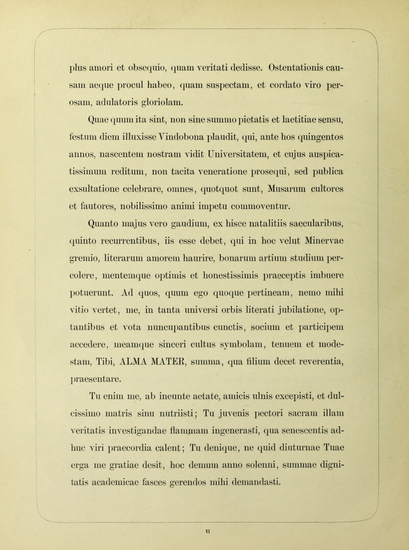 plus amori et obsequio, quam veritati dedisse. Osteutatiouis cau- sam aeque procul liabeo, quam suspectam, et cordato viro per- osam, adulatoris gloriolam. Quae quum ita sint, non sine summo pietatis et laetitiae sensu, festum diem illuxisse Vindobona plaudit, qui, ante hos quingentos annos, nascentem nostram vidit Universitatem, et cujus auspica- tissimum reditum, non tacita veneratione prosequi, sed publica exsultatione celebrare, omnes, quotquot sunt, Musarum cultores et fautores, nobilissimo animi impetu commoventur. Quanto majus vero gaudium, ex hisce natalitiis saecularibus, quinto recurrentibus, iis esse debet, qui in hoc velut Minervae gremio, literarum amorem haurire, bonarum artium studium per- colere, mentemque optimis et honestissimis praeceptis imbuere potuerunt. Ad quos, quum ego quoque pertineam, nemo mihi vitio vertet, me, in tanta universi orbis literati jubilatione, op- tantibus et vota nuncupantibus cunctis, socium et participem accedere, meamque sinceri cultus symbolam, tenuem et mode- stam, Tibi, ALMA MATER, summa, qua filium decet reverentia, praesentare. Tu enim me, ab ineunte aetate, amicis ulnis excepisti, et dul- cissimo matris sinu nutriisti; Tu juvenis pectori sacram illam veritatis investigandae flammam ingenerasti, qua senescentis ad- huc viri praecordia calent; Tu denique, ne quid diuturnae Tuae erga me gratiae desit, hoc demum anno solenni, summae digni- tatis academicae fasces gerendos mihi demandasti.