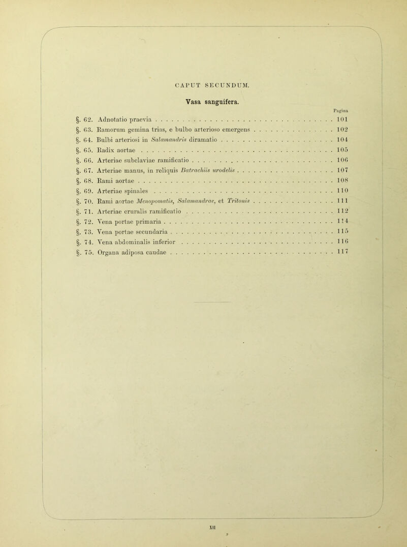 CAPUT SECUNDUM. Vasa sanguifera. Pagina §. 62. Adnotatio praevia 101 §. 63. Ramorum gemina trias, e bulbo arterioso emergens 102 §. 64. Bulbi arteriosi in Salamandris diramatio 104 §. 65. Radix aortae 105 §. 66. Arteriae subclaviae ramificatio 106 §. 67. Arteriae manus, in reliquis Batrackiis urodelis 107 §. 68. Rami aortae 108 §. 69. Arteriae spinales 110 §. 70. Rami aortae Mmopornatis, Salamandrae, et Tritonis 111 §. 71. Arteriae cruralis ramificatio 112 §. 72. Vena portae primaria 114 §. 73. Vena portae secundaria 115 §. 74. Vena abdominalis inferior 116 §. 75. Organa adiposa caudae 117