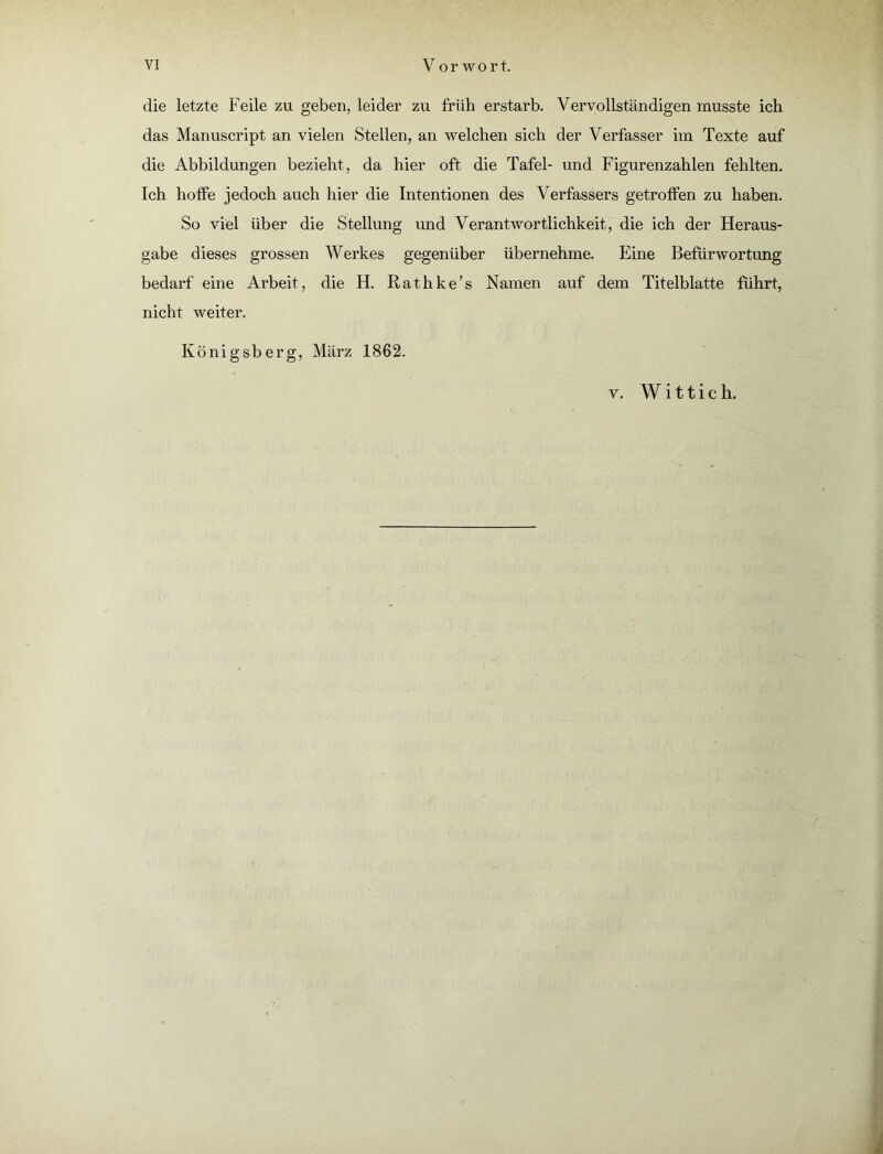 die letzte Feile zu geben, leider zu früh erstarb. Vervollständigen musste ich das Manuscript an vielen Stellen, an welchen sich der Verfasser im Texte auf die Abbildungen bezieht, da hier oft die Tafel- und Figurenzahlen fehlten. Ich hoffe jedoch auch hier die Intentionen des Verfassers getroffen zu haben. So viel über die Stellung und Verantwortlichkeit, die ich der Heraus- gabe dieses grossen Werkes gegenüber übernehme. Eine Befürwortung bedarf eine Arbeit, die H. Rathke’s Namen auf dem Titelblatte führt, nicht weiter. Königsberg, März 1862.