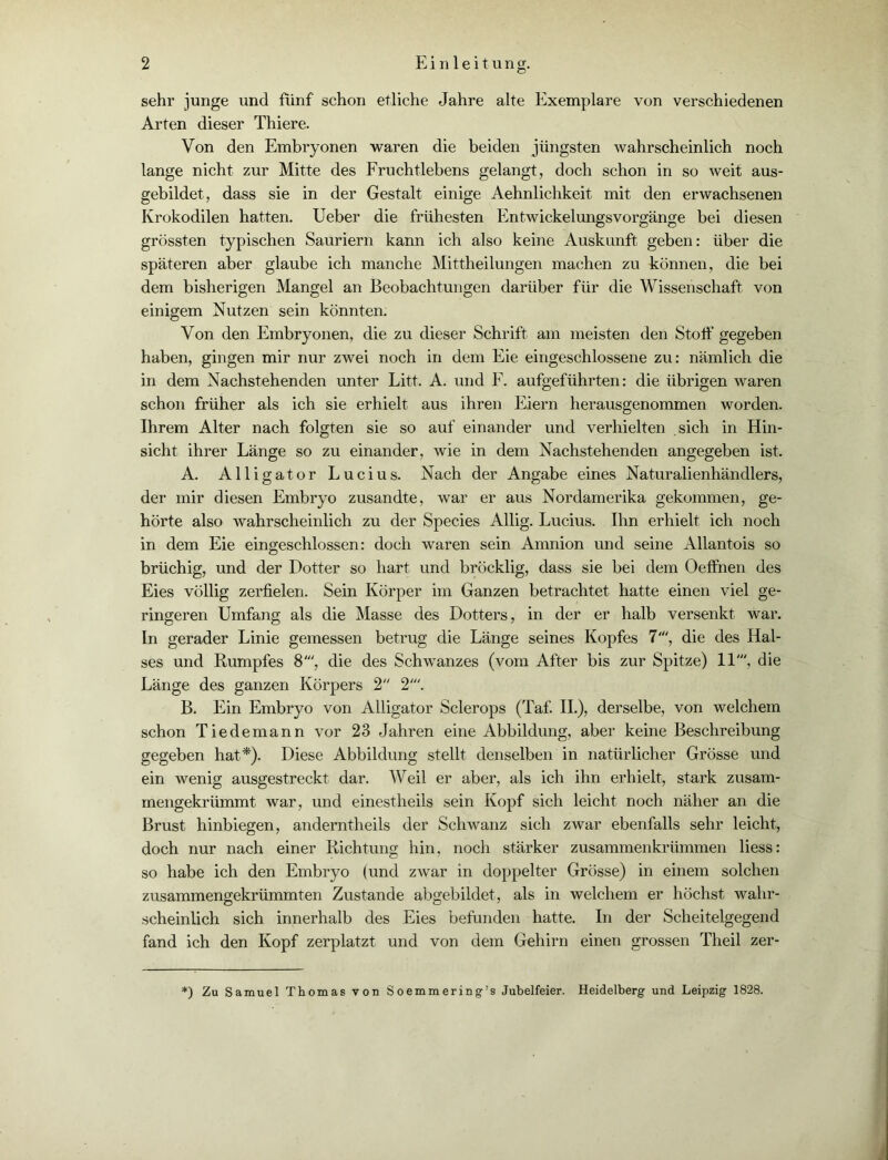 sehr junge und fünf schon etliche Jahre alte Exemplare von verschiedenen Arten dieser Thiere. Von den Embryonen waren die beiden jüngsten wahrscheinlich noch lange nicht zur Mitte des Fruchtlebens gelangt, doch schon in so weit aus- gebildet, dass sie in der Gestalt einige Aehnlichkeit mit den erwachsenen Krokodilen hatten. Ueber die frühesten Entwickelungsvorgänge bei diesen grössten typischen Sauriern kann ich also keine Auskunft geben: über die späteren aber glaube ich manche Mittheilungen machen zu können, die bei dem bisherigen Mangel an Beobachtungen darüber für die Wissenschaft von einigem Nutzen sein könnten. Von den Embryonen, die zu dieser Schrift am meisten den Stoff gegeben haben, gingen mir nur zwei noch in dem Eie eingeschlossene zu: nämlich die in dem Nachstehenden unter Litt. A. und F. aufgeführten: die übrigen waren schon früher als ich sie erhielt aus ihren Eiern herausgenommen worden. Ihrem Alter nach folgten sie so auf einander und verhielten sich in Hin- sicht ihrer Länge so zu einander, wie in dem Nachstehenden angegeben ist. A. Alligator Lucius. Nach der Angabe eines Naturalienhändlers, der mir diesen Embryo zusandte, war er aus Nordamerika gekommen, ge- hörte also wahrscheinlich zu der Species Allig. Lucius. Ihn erhielt ich noch in dem Eie eingeschlossen: doch waren sein Amnion und seine Allantois so brüchig, und der Dotter so hart und bröcklig, dass sie bei dem Oeffnen des Eies völlig zerfielen. Sein Körper im Ganzen betrachtet hatte einen viel ge- ringeren Umfang als die Masse des Dotters, in der er halb versenkt war. In gerader Linie gemessen betrug die Länge seines Kopfes 7', die des Hal- ses und Rumpfes 8', die des Schwanzes (vom After bis zur Spitze) 11', die Länge des ganzen Körpers 2 2'. B. Ein Embryo von Alligator Sclerops (Taf. II.), derselbe, von welchem schon Tiedemann vor 23 Jahren eine Abbildung, aber keine Beschreibung gegeben hat*). Diese Abbildung stellt denselben in natürlicher Grösse und ein wenig ausgestreckt dar. Weil er aber, als ich ihn erhielt, stark zusam- mengekrümmt war, und einestheils sein Kopf sich leicht noch näher an die Brust hinbiegen, anderntheils der Schwanz sich zwar ebenfalls sehr leicht, doch nur nach einer Richtung hin, noch stärker zusammenkrümmen liess: so habe ich den Embryo (und zwar in doppelter Grösse) in einem solchen zusammengekrümmten Zustande abgebildet, als in welchem er höchst wahr- scheinlich sich innerhalb des Eies befunden hatte. In der Scheitelgegend fand ich den Kopf zerplatzt und von dem Gehirn einen grossen Theil zer- ‘) Zu Samuel Thomas von Soemmering’s Jubelfeier. Heidelberg und Leipzig 1828.