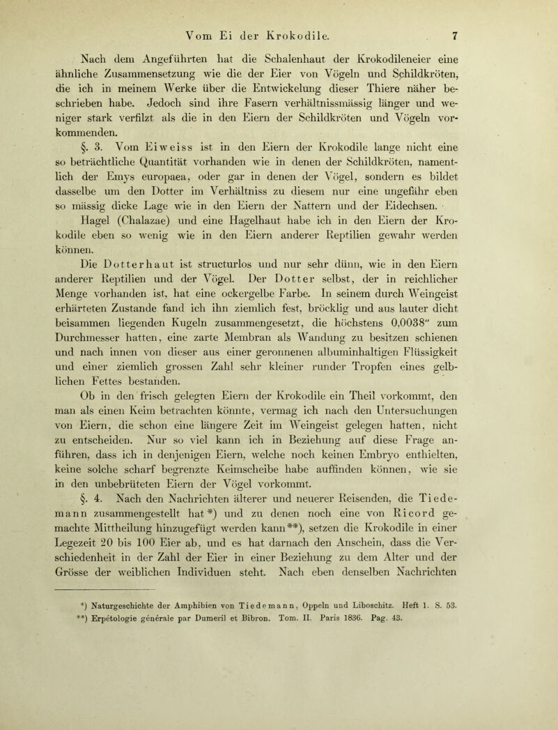 Nach dem Angeführten hat die Schalenhaut der Krokodileneier eine ähnliche Zusammensetzung wie die der Eier von Vögeln und Schildkröten, die ich in meinem Werke über die Entwickelung dieser Thiere näher be- schrieben habe. Jedoch sind ihre Fasern verhältnissmässig länger und we- niger stark verfilzt als die in den Eiern der Schildkröten und Vögeln vor- kommenden. §. 3. Vom Eiweiss ist in den Eiern der Krokodile lange nicht eine so beträchtliche Quantität vorhanden wie in denen der Schildkröten, nament- lich der Emys europaea, oder gar in denen der Vögel, sondern es bildet dasselbe um den Dotter im Verhältniss zu diesem nur eine ungefähr eben so massig dicke Lage wie in den Eiern der Nattern und der Eidechsen. Hagel (Chalazae) und eine Hagelhaut habe ich in den Eiern der Kro- kodile eben so wenig wie in den Eiern anderer Reptilien gewahr werden können. Die Dotter haut ist structurlos und nur sehr dünn, wie in den Eiern anderer Reptilien und der Vögel. Der Dotter selbst, der in reichlicher Menge vorhanden ist, hat eine ockergelbe Farbe. In seinem durch Weingeist erhärteten Zustande fand ich ihn ziemlich fest, bröcklig und aus lauter dicht beisammen liegenden Kugeln zusammengesetzt, die höchstens 0,0038 zum Durchmesser hatten, eine zarte Membran als Wandung zu besitzen schienen und nach innen von dieser aus einer geronnenen albuminhaltigen Flüssigkeit und einer ziemlich grossen Zahl sehr kleiner runder Tropfen eines gelb- lichen Fettes bestanden. Ob in den frisch gelegten Eiern der Krokodile ein Theil vorkommt, den man als einen Keim betrachten könnte, vermag ich nach den Untersuchungen von Eiern, die schon eine längere Zeit im Weingeist gelegen hatten, nicht zu entscheiden. Nur so viel kann ich in Beziehung auf diese Frage an- führen, dass ich in denjenigen Eiern, welche noch keinen Embryo enthielten, keine solche scharf begrenzte Keimscheibe habe auffinden können, wie sie in den unbebrüteten Eiern der Vögel vorkommt. §. 4. Nach den Nachrichten älterer und neuerer Reisenden, die Tiede- mann zusammengestellt hat*) und zu denen noch eine von Ri cord ge- machte Mittheilung hinzugefügt werden kann**), setzen die Krokodile in einer Legezeit 20 bis 100 Eier ab, und es hat darnach den Anschein, dass die Ver- schiedenheit in der Zahl der Eier in einer Beziehung zu dem Alter und der Grösse der weiblichen Individuen steht. Nach eben denselben Nachrichten *) Naturgeschichte der Amphibien von Tiedemann, Oppeln und Liboschitz. Heft 1. S. 53. **) Erpetologie generale par Dumeril et Bibron. Tom. II. Paris 1836. Pag. 43.