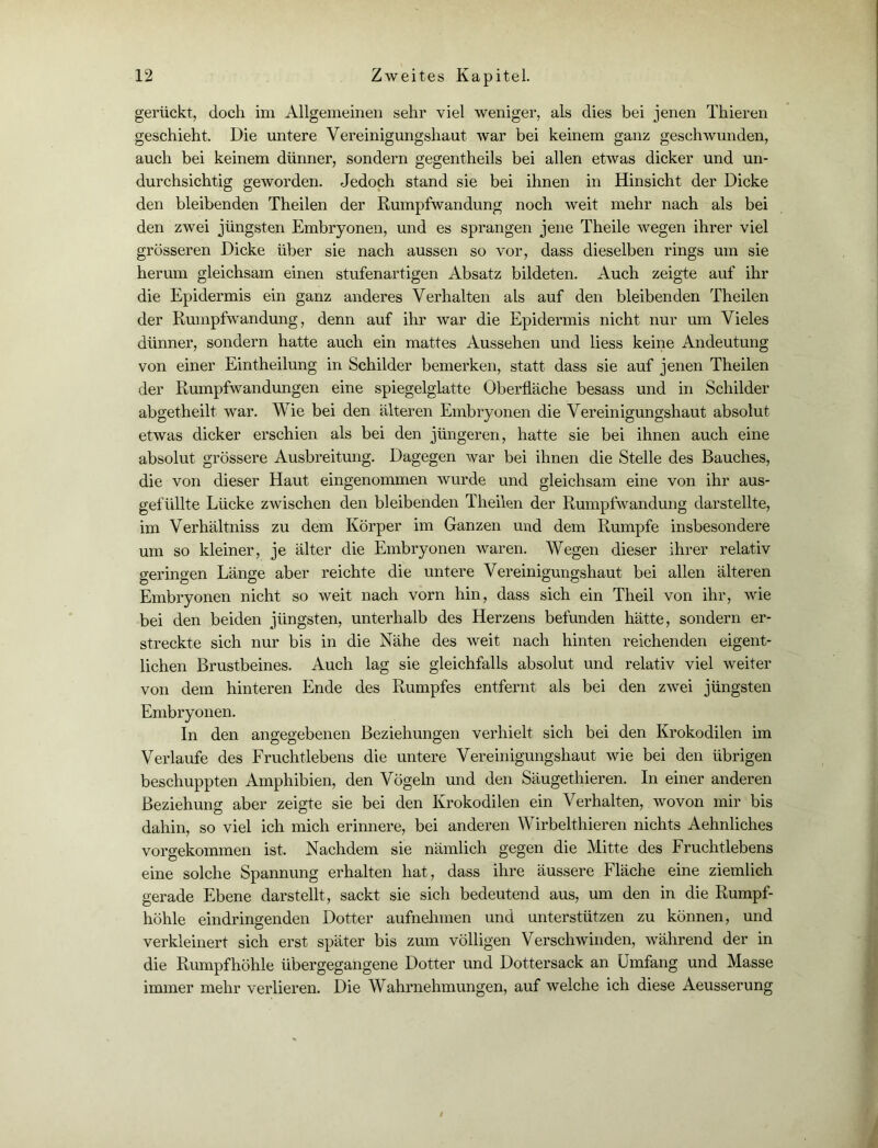 gerückt, doch im Allgemeinen sehr viel weniger, als dies bei jenen Thieren geschieht. Die untere Vereinigungshaut war bei keinem ganz geschwunden, auch bei keinem dünner, sondern gegentheils bei allen etwas dicker und un- durchsichtig geworden. Jedoch stand sie bei ihnen in Hinsicht der Dicke den bleibenden Theilen der Rumpfwandung noch weit mehr nach als bei den zwei jüngsten Embryonen, und es sprangen jene Theile wegen ihrer viel grösseren Dicke über sie nach aussen so vor, dass dieselben rings um sie herum gleichsam einen stufenartigen Absatz bildeten. Auch zeigte auf ihr die Epidermis ein ganz anderes Verhalten als auf den bleibenden Theilen der Rumpfwandung, denn auf ihr war die Epidermis nicht nur um Vieles dünner, sondern hatte auch ein mattes Aussehen und liess keine Andeutung von einer Eintheilung in Schilder bemerken, statt dass sie auf jenen Theilen der Rumpfwandungen eine spiegelglatte Oberfläche besass und in Schilder abgetheilt war. Wie bei den älteren Embryonen die Vereinigungshaut absolut etwas dicker erschien als bei den jüngeren, hatte sie bei ihnen auch eine absolut grössere Ausbreitung. Dagegen war bei ihnen die Stelle des Bauches, die von dieser Haut eingenommen wurde und gleichsam eine von ihr aus- gefüllte Lücke zwischen den bleibenden Theilen der Rumpfwandung darstellte, im Verhältnis zu dem Körper im Ganzen und dem Rumpfe insbesondere um so kleiner, je älter die Embryonen waren. Wegen dieser ihrer relativ geringen Länge aber reichte die untere Vereinigungshaut bei allen älteren Embryonen nicht so weit nach vorn hin, dass sich ein Theil von ihr, wie bei den beiden jüngsten, unterhalb des Herzens befunden hätte, sondern er- streckte sich nur bis in die Nähe des weit nach hinten reichenden eigent- lichen Brustbeines. Auch lag sie gleichfalls absolut und relativ viel weiter von dem hinteren Ende des Rumpfes entfernt als bei den zwei jüngsten Embryonen. In den angegebenen Beziehungen verhielt sich bei den Krokodilen im Verlaufe des Fruchtlebens die untere Vereinigungshaut wie bei den übrigen beschuppten Amphibien, den Vögeln und den Säugethieren. In einer anderen Beziehung aber zeigte sie bei den Krokodilen ein Verhalten, wovon mir bis dahin, so viel ich mich erinnere, bei anderen Wirbelt liieren nichts Aehnliches vorgekommen ist. Nachdem sie nämlich gegen die Mitte des Fruchtlebens eine solche Spannung erhalten hat, dass ihre äussere Fläche eine ziemlich gerade Ebene darstellt, sackt sie sich bedeutend aus, um den in die Rumpf- höhle eindringenden Dotter aufnehmen und unterstützen zu können, und verkleinert sich erst später bis zum völligen Verschwinden, während der in die Rumpfhöhle übergegangene Dotter und Dottersack an Umfang und Masse immer mehr verlieren. Die Wahrnehmungen, auf welche ich diese Aeusserung /