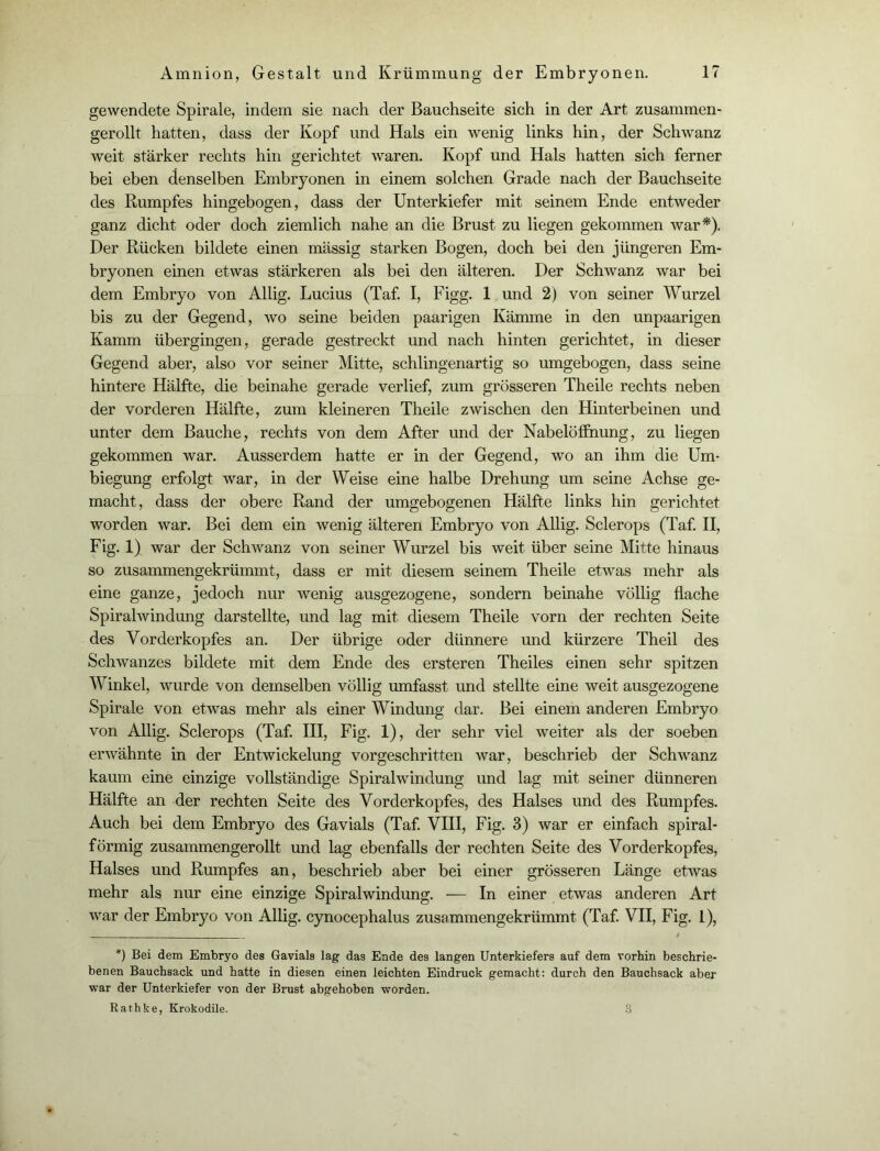 gewendete Spirale, indem sie nach der Bauchseite sich in der Art zusammen- gerollt hatten, dass der Kopf und Hals ein wenig links hin, der Schwanz weit stärker rechts hin gerichtet waren. Kopf und Hals hatten sich ferner bei eben denselben Embryonen in einem solchen Grade nach der Bauchseite des Rumpfes hingebogen, dass der Unterkiefer mit seinem Ende entweder ganz dicht oder doch ziemlich nahe an die Brust zu liegen gekommen war*). Der Rücken bildete einen massig starken Bogen, doch bei den jüngeren Em- bryonen einen etwas stärkeren als bei den älteren. Der Schwanz war bei dem Embryo von Allig. Lucius (Taf. I, Figg. 1 und 2) von seiner Wurzel bis zu der Gegend, wo seine beiden paarigen Kämme in den unpaarigen Kamm übergingen, gerade gestreckt und nach hinten gerichtet, in dieser Gegend aber, also vor seiner Mitte, schlingenartig so umgebogen, dass seine hintere Hälfte, die beinahe gerade verlief, zum grösseren Theile rechts neben der vorderen Hälfte, zum kleineren Theile zwischen den Hinterbeinen und unter dem Bauche, rechts von dem After und der Nabelöfihung, zu liegen gekommen war. Ausserdem hatte er in der Gegend, wo an ihm die Um- biegung erfolgt war, in der Weise eine halbe Drehung um seine Achse ge- macht, dass der obere Rand der umgebogenen Hälfte links hin gerichtet worden war. Bei dem ein wenig älteren Embryo von Allig. Sclerops (Taf. II, Fig. 1) war der Schwanz von seiner Wurzel bis weit über seine Mitte hinaus so zusammengekrümmt, dass er mit diesem seinem Theile etwas mehr als eine ganze, jedoch nur wenig ausgezogene, sondern beinahe völlig flache Spiralwindung darstellte, und lag mit diesem Theile vorn der rechten Seite des Vorderkopfes an. Der übrige oder dünnere und kürzere Theil des Schwanzes bildete mit dem Ende des ersteren Theiles einen sehr spitzen Winkel, wurde von demselben völlig umfasst und stellte eine weit ausgezogene Spirale von etwas mehr als einer Windung dar. Bei einem anderen Embryo von Allig. Sclerops (Taf. III, Fig. 1), der sehr viel weiter als der soeben erwähnte in der Entwickelung vorgeschritten war, beschrieb der Schwanz kaum eine einzige vollständige Spiralwindung und lag mit seiner dünneren Hälfte an der rechten Seite des Vorderkopfes, des Halses und des Rumpfes. Auch bei dem Embryo des Gavials (Taf. VIII, Fig. 3) war er einfach spiral- förmig zusammengerollt und lag ebenfalls der rechten Seite des Vorderkopfes, Halses und Rumpfes an, beschrieb aber bei einer grösseren Länge etwas mehr als nur eine einzige Spiralwindung. — In einer etwas anderen Art war der Embryo von Allig. cynocephalus zusammengekrümmt (Taf. VII, Fig. 1), . t *) Bei dem Embryo des Gavials lag das Ende des langen Unterkiefers auf dem vorhin beschrie- benen Bauchsack und hatte in diesen einen leichten Eindruck gemacht: durch den Bauchsack aber war der Unterkiefer von der Brust abgehoben worden. Rathke, Krokodile. 3