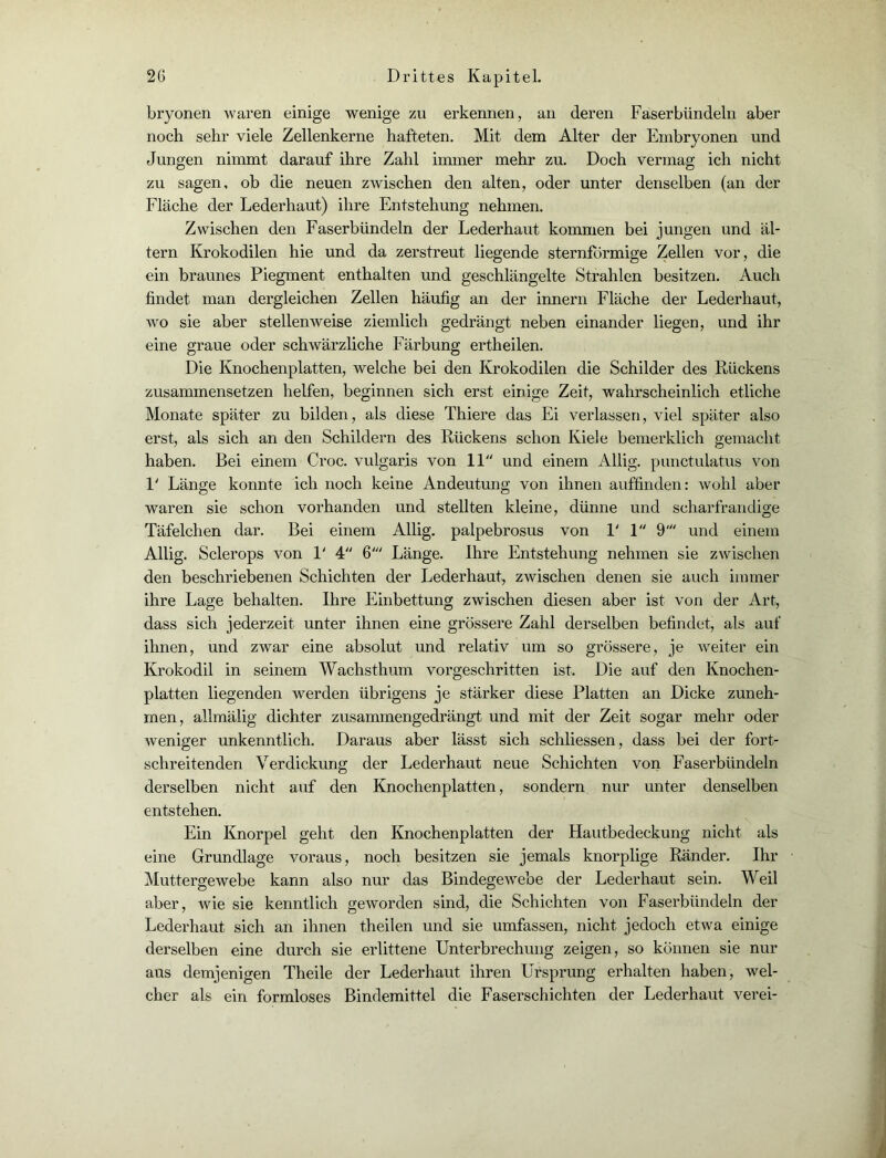 bryonen waren einige wenige zu erkennen, an deren Faserbündeln aber noch sehr viele Zellenkerne hafteten. Mit dem Alter der Embryonen und Jungen nimmt darauf ihre Zahl immer mehr zu. Doch vermag ich nicht zu sagen, ob die neuen zwischen den alten, oder unter denselben (an der Fläche der Lederhaut) ihre Entstehung nehmen. Zwischen den Faserbündeln der Lederhaut kommen bei jungen und al- tern Krokodilen hie und da zerstreut liegende sternförmige Zellen vor, die ein braunes Piegment enthalten und geschlängelte Strahlen besitzen. Auch findet man dergleichen Zellen häufig an der innern Fläche der Lederhaut, wo sie aber stellenweise ziemlich gedrängt neben einander liegen, und ihr eine graue oder schwärzliche Färbung ertheilen. Die Knochenplatten, welche bei den Krokodilen die Schilder des Rückens zusammensetzen helfen, beginnen sich erst einige Zeit, wahrscheinlich etliche Monate später zu bilden, als diese Thiere das Ei verlassen, viel später also erst, als sich an den Schildern des Rückens schon Kiele bemerklich gemacht haben. Bei einem Croc. vulgaris von 11 und einem Allig. punctulatus von V Länge konnte ich noch keine Andeutung von ihnen auffinden: wohl aber waren sie schon vorhanden und stellten kleine, dünne und scharfrandige Täfelchen dar. Bei einem Allig. palpebrosus von 1' 1 9' und einem Allig. Sclerops von V 4 6' Länge. Ihre Entstehung nehmen sie zwischen den beschriebenen Schichten der Lederhaut, zwischen denen sie auch immer ihre Lage behalten. Ihre Einbettung zwischen diesen aber ist von der Art, dass sich jederzeit unter ihnen eine grössere Zahl derselben befindet, als auf ihnen, und zwar eine absolut und relativ um so grössere, je weiter ein Krokodil in seinem Wachsthum vorgeschritten ist. Die auf den Knochen- platten liegenden werden übrigens je stärker diese Platten an Dicke zuneh- men, allmälig dichter zusammengedrängt und mit der Zeit sogar mehr oder weniger unkenntlich. Daraus aber lässt sich schliessen, dass bei der fort- schreitenden Verdickung der Lederhaut neue Schichten von Faserbündeln derselben nicht auf den Knochenplatten, sondern nur unter denselben entstehen. Ein Knorpel geht den Knochenplatten der Hautbedeckung nicht als eine Grundlage voraus, noch besitzen sie jemals knorplige Ränder. Ihr Muttergewebe kann also nur das Bindegewebe der Lederhaut sein. Weil aber, wie sie kenntlich geworden sind, die Schichten von Faserbündeln der Lederhaut sich an ihnen theilen und sie umfassen, nicht jedoch etwa einige derselben eine durch sie erlittene Unterbrechung zeigen, so können sie nur aus demjenigen Theile der Lederhaut ihren Ursprung erhalten haben, wel- cher als ein formloses Bindemittel die Faserschichten der Lederhaut verei-