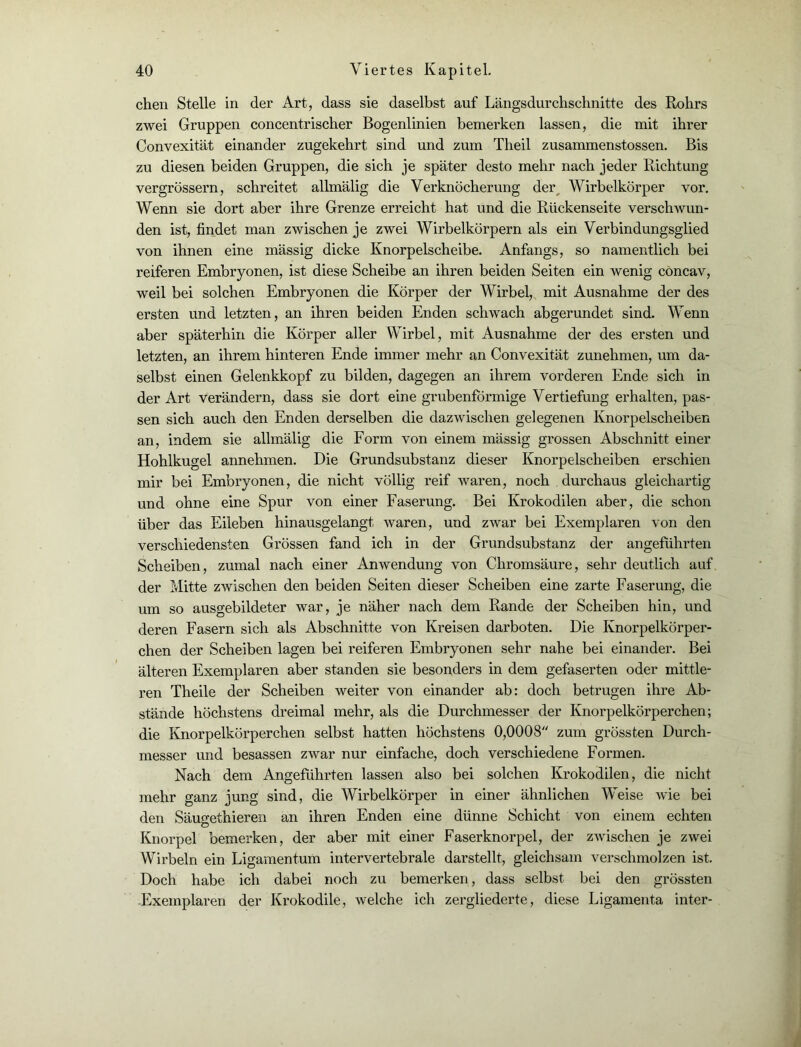 chen Stelle in der Art, dass sie daselbst auf Längsdurchschnitte des Rohrs zwei Gruppen concentrischer Bogenlinien bemerken lassen, die mit ihrer Convexität einander zugekehrt sind und zum Theil zusammenstossen. Bis zu diesen beiden Gruppen, die sich je später desto mehr nach jeder Richtung vergrössern, schreitet allmälig die Verknöcherung der Wirbelkörper vor. Wenn sie dort aber ihre Grenze erreicht hat und die Rückenseite verschwun- den ist, findet man zwischen je zwei Wirbelkörpern als ein Verbindungsglied von ihnen eine massig dicke Knorpelscheibe. Anfangs, so namentlich bei reiferen Embryonen, ist diese Scheibe an ihren beiden Seiten ein wenig concav, weil bei solchen Embryonen die Körper der Wirbel, mit Ausnahme der des ersten und letzten, an ihren beiden Enden schwach abgerundet sind. Wenn aber späterhin die Körper aller Wirbel, mit Ausnahme der des ersten und letzten, an ihrem hinteren Ende immer mehr an Convexität zunehmen, um da- selbst einen Gelenkkopf zu bilden, dagegen an ihrem vorderen Ende sich in der Art verändern, dass sie dort eine grubenförmige Vertiefung erhalten, pas- sen sich auch den Enden derselben die dazwischen gelegenen Knorpelscheiben an, indem sie allmälig die Form von einem mässig grossen Abschnitt einer Hohlkugel annehmen. Die Grundsubstanz dieser Knorpelscheiben erschien mir bei Embryonen, die nicht völlig reif waren, noch durchaus gleichartig und ohne eine Spur von einer Faserung. Bei Krokodilen aber, die schon über das Eileben hinausgelangt waren, und zwar bei Exemplaren von den verschiedensten Grössen fand ich in der Grundsubstanz der angeführten Scheiben, zumal nach einer Anwendung von Chromsäure, sehr deutlich auf der Mitte zwischen den beiden Seiten dieser Scheiben eine zarte Faserung, die um so ausgebildeter war, je näher nach dem Rande der Scheiben hin, und deren Fasern sich als Abschnitte von Kreisen darboten. Die Knorpelkörper- chen der Scheiben lagen bei reiferen Embryonen sehr nahe bei einander. Bei älteren Exemplaren aber standen sie besonders in dem gefaserten oder mittle- ren Theile der Scheiben weiter von einander ab: doch betrugen ihre Ab- stände höchstens dreimal mehr, als die Durchmesser der Knorpelkörperchen; die Knorpelkörperchen selbst hatten höchstens 0,0008 zum grössten Durch- messer und besassen zwar nur einfache, doch verschiedene Formen. Nach dem Angeführten lassen also bei solchen Krokodilen, die nicht mehr ganz jung sind, die Wirbelkörper in einer ähnlichen Weise wie bei den Säuo-ethieren an ihren Enden eine dünne Schicht von einem echten Knorpel bemerken, der aber mit einer Faserknorpel, der zwischen je zwei Wirbeln ein Ligamentum intervertebrale darstellt, gleichsam verschmolzen ist. Doch habe ich dabei noch zu bemerken, dass selbst bei den grössten -Exemplaren der Krokodile, welche ich zergliederte, diese Ligamenta inter-