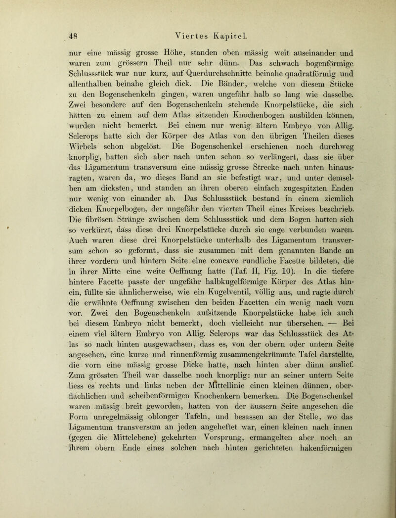 nur eine massig grosse Höhe, standen oben massig weit auseinander und waren zum grossem Theil nur sehr dünn. Das schwach bogenförmige Schlussstück war nur kurz, auf Querdurchschnitte beinahe quadratförmig und allenthalben beinahe gleich dick. Die Bänder, welche von diesem Stücke zu den Bogenschenkeln gingen, waren ungefähr halb so lang wie dasselbe. Zwei besondere auf den Bogenschenkeln stehende Knorpelstücke, die sich hätten zu einem auf dem Atlas sitzenden Knochenbogen ausbilden können, wurden nicht bemerkt. Bei einem nur wenig ältern Embryo von Allig. Sclerops hatte sich der Körper des Atlas von den übrigen Theilen dieses Wirbels schon abgelöst. Die Bogenschenkel erschienen noch durchweg knorplig, hatten sich aber nach unten schon so verlängert, dass sie über das Ligamentum transversum eine mässig grosse Strecke nach unten hinaus- ragten, waren da, wo dieses Band an sie befestigt war, und unter demsel- ben am dicksten, und standen an ihren oberen einfach zugespitzten Enden nur wenig von einander ab. Das Schlussstück bestand in einem ziemlich dicken Knorpelbogen, der ungefähr den vierten Theil eines Kreises beschrieb. Die fibrösen Stränge zwischen dem Schlussstück und dem Bogen hatten sich so verkürzt, dass diese drei Knorpelstücke durch sic enge verbunden waren. Auch waren diese drei Knorpelstücke unterhalb des Ligamentum transver- sum schon so geformt, dass sie zusammen mit dem genannten Bande an ihrer vordem und hintern Seite eine concave rundliche Facette bildeten, die in ihrer Mitte eine weite Oeffnung hatte (Taf. II, Fig. 10). In die tiefere hintere Facette passte der ungefähr halbkugelförmige Körper des Atlas hin- ein, füllte sie ähnlicherweise, wie ein Kugelventil, völlig aus, und ragte durch die erwähnte Oeffnung zwischen den beiden Facetten ein wenig nach vorn vor. Zwei den Bogenschenkeln aufsitzende Knorpelstücke habe ich auch bei diesem Embryo nicht bemerkt, doch vielleicht nur übersehen. — Bei einem viel ältern Embryo von Allig. Sclerops war das Schlussstück des At- las so nach hinten ausgewachsen, dass es, von der obern oder untern Seite angesehen, eine kurze und rinnenförmig zusammengekrümmte Tafel darstellte, die vorn eine mässig grosse Dicke hatte, nach hinten aber dünn auslief. Zum grössten Theil war dasselbe noch knorplig: nur an seiner untern Seite liess es rechts und links neben der Mittellinie einen kleinen dünnen, ober- flächlichen und scheibenförmigen Knochenkern bemerken. Die Bogenschenkel waren mässig breit geworden, hatten von der äussern Seite angesehen die Form unregelmässig oblonger Tafeln, und besassen an der Stelle, wo das Ligamentum transversum an jeden angeheftet war, einen kleinen nach innen (gegen die Mittelebene) gekehrten Vorsprung, ermangelten aber noch an ihrem obern Ende eines solchen nach hinten gerichteten hakenförmigen