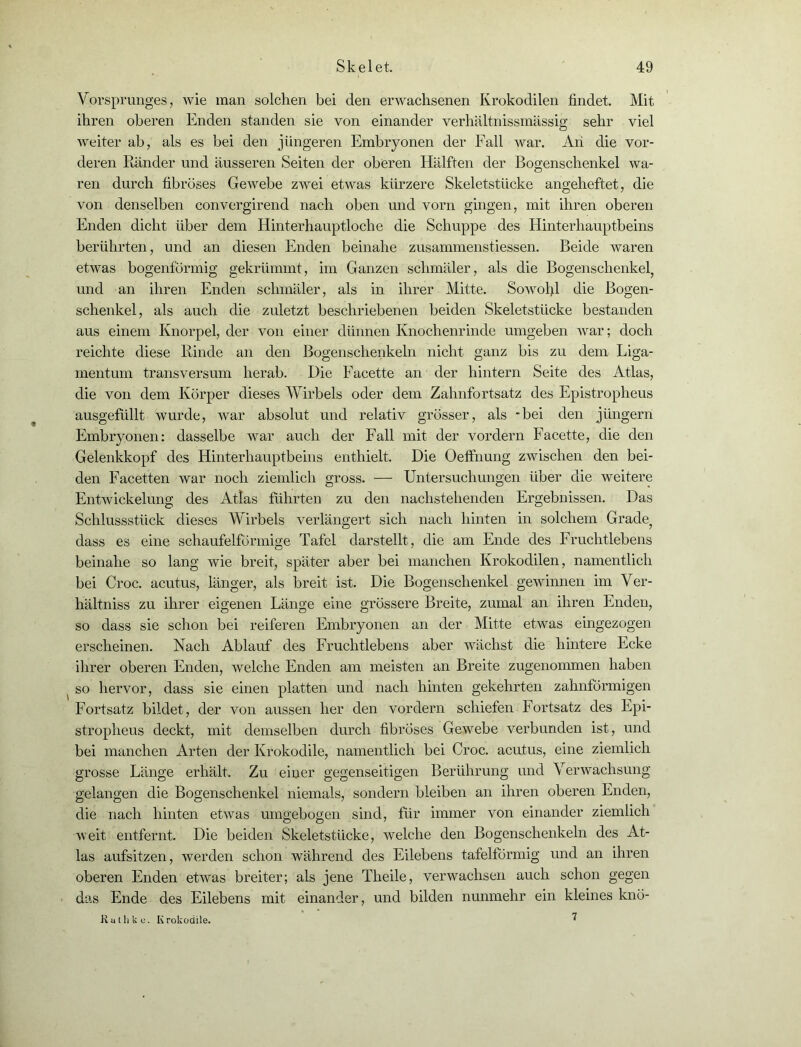 Vorsprunges, wie man solchen bei den erwachsenen Krokodilen findet. Mit ihren oberen Enden standen sie von einander verhältnissmässig sehr viel weiter ab, als es bei den jüngeren Embryonen der Fall war. An die vor- deren Ränder und äusseren Seiten der oberen Hälften der Bogenschenkel wa- ren durch fibröses Gewebe zwei etwas kürzere Skeletstücke angeheftet, die von denselben convergirend nach oben und vorn gingen, mit ihren oberen Enden dicht über dem Hinterhauptloche die Schuppe des Hinterhauptbeins berührten, und an diesen Enden beinahe zusammenstiessen. Beide waren etwas bogenförmig gekrümmt, im Ganzen schmäler, als die Bogenschenkel, und an ihren Enden schmäler, als in ihrer Mitte. Sowohl die Bogen- schenkel, als auch die zuletzt beschriebenen beiden Skeletstücke bestanden aus einem Knorpel, der von einer dünnen Knochenrinde umgeben war; doch reichte diese Rinde an den Bogenschenkeln nicht ganz bis zu dem Liga- mentum transversum herab. Die Facette an der hintern Seite des Atlas, die von dem Körper dieses Wirbels oder dem Zahnfortsatz des Epistropheus ausgefüllt wurde, war absolut und relativ grösser, als -bei den j fingern Embryonen: dasselbe war auch der Fall mit der vordem Facette, die den Gelenkkopf des Hinterhauptbeins enthielt. Die Oelfnung zwischen den bei- den Facetten war noch ziemlich gross. — Untersuchungen über die weitere Entwickelung des Atlas führten zu den nachstehenden Ergebnissen. Das Schlussstück dieses Wirbels verlängert sich nach hinten in solchem Grade, dass es eine schaufelförmige Tafel darstellt, die am Ende des Fruchtlebens beinahe so lang wie breit, später aber bei manchen Krokodilen, namentlich bei Croc. acutus, länger, als breit ist. Die Bogenschenkel gewinnen im Ver- hältnis zu ihrer eigenen Länge eine grössere Breite, zumal an ihren Enden, so dass sie schon bei reiferen Embryonen an der Mitte etwas eingezogen erscheinen. Nach Ablauf des Fruchtlebens aber wächst die hintere Ecke ihrer oberen Enden, welche Enden am meisten an Breite zugenommen haben ( so hervor, dass sie einen platten und nach hinten gekehrten zahnförmigen Fortsatz bildet, der von aussen her den vordem schiefen Fortsatz des Epi- stropheus deckt, mit demselben durch fibröses Gewebe verbunden ist, und bei manchen Arten der Krokodile, namentlich bei Croc. acutus, eine ziemlich grosse Länge erhält. Zu einer gegenseitigen Berührung und Verwachsung gelangen die Bogenschenkel niemals, sondern bleiben an ihren oberen Enden, die nach hinten etwas umgebogen sind, für immer von einander ziemlich weit entfernt. Die beiden Skeletstücke, welche den Bogenschenkeln des At- las aufsitzen, werden schon während des Eilebens tafelförmig und an ihren oberen Enden etwas breiter; als jene Theile, verwachsen auch schon gegen das Ende des Eilebens mit einander, und bilden nunmehr ein kleines knö- 7 Kutliku. Krokodile.