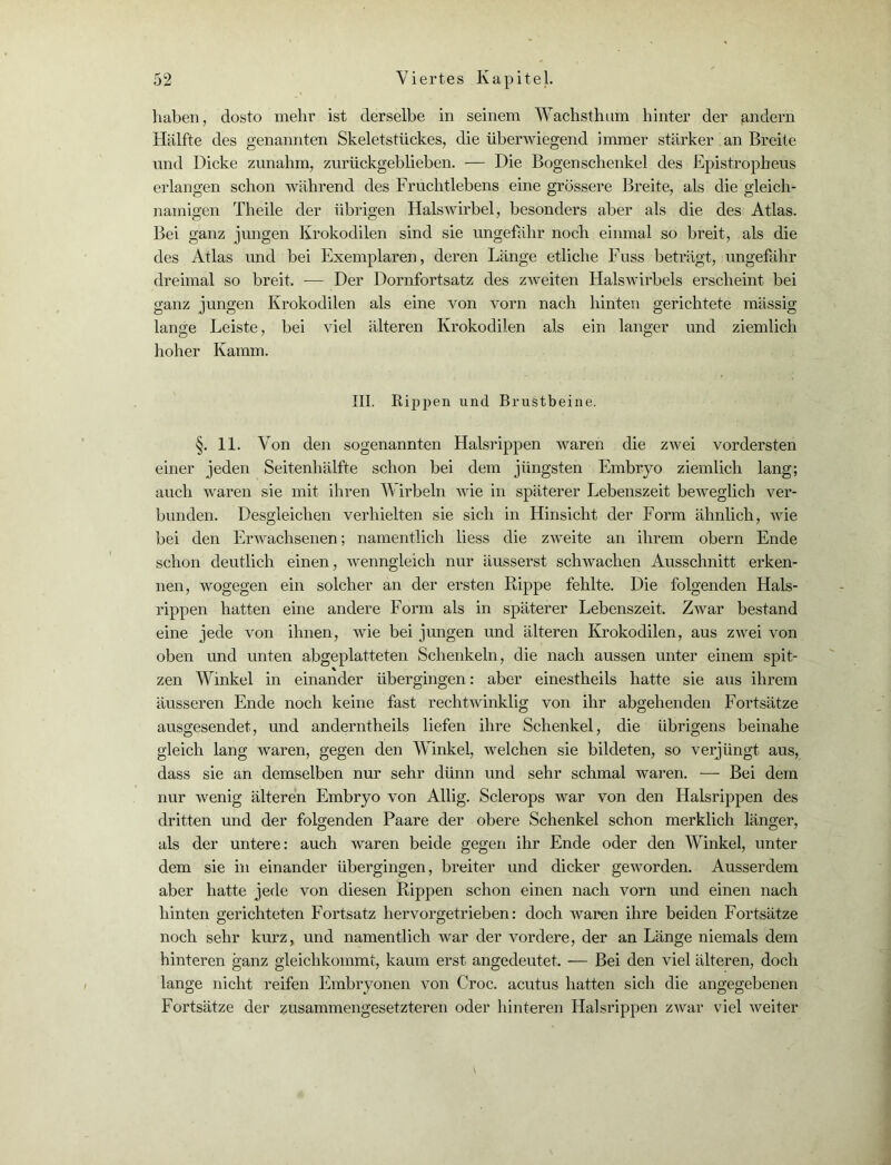 haben, dosto mehr ist derselbe in seinem Wachsthum hinter der andern Hälfte des genannten Skeletstückes, die überwiegend immer stärker an Breite und Dicke zunahm, zurückgeblieben. — Die Bogenschenkel des Epistropheus erlangen schon während des Fruchtlebens eine grössere Breite, als die gleich- namigen Theile der übrigen Halswirbel, besonders aber als die des Atlas. Bei ganz jungen Krokodilen sind sie ungefähr noch einmal so breit, als die des Atlas und bei Exemplaren, deren Länge etliche Fuss beträgt, ungefähr dreimal so breit. -— Der Dornfortsatz des zweiten Halswirbels erscheint bei ganz jungen Krokodilen als eine von vorn nach hinten gerichtete mässig lange Leiste, bei viel älteren Krokodilen als ein langer und ziemlich hoher Kamm. III. Rippen und Brustbeine. §. 11. Von den sogenannten Halsrippen waren die zwei vordersten einer jeden Seitenhälfte schon bei dem jüngsten Embryo ziemlich lang; auch waren sie mit ihren Wirbeln wie in späterer Lebenszeit beweglich ver- bunden. Desgleichen verhielten sie sich in Hinsicht der Form ähnlich, wie bei den Erwachsenen; namentlich liess die zweite an ihrem obern Ende schon deutlich einen, wenngleich nur äusserst schwachen Ausschnitt erken- nen, wogegen ein solcher an der ersten Rippe fehlte. Die folgenden Hals- rippen hatten eine andere Form als in späterer Lebenszeit. Zwar bestand eine jede von ihnen, wie bei jungen und älteren Krokodilen, aus zwei von oben und unten abgeplatteten Schenkeln, die nach aussen unter einem spit- zen Winkel in einander übergingen: aber einestheils hatte sie aus ihrem äusseren Ende noch keine fast rechtwinklig von ihr abgehenden Fortsätze ausgesendet, und anderntheils liefen ihre Schenkel, die übrigens beinahe gleich lang waren, gegen den Winkel, welchen sie bildeten, so verjüngt aus, dass sie an demselben nur sehr dünn und sehr schmal waren. — Bei dem nur wenig älteren Embryo von Allig. Sclerops war von den Halsrippen des dritten und der folgenden Paare der obere Schenkel schon merklich länger, als der untere: auch waren beide gegen ihr Ende oder den Winkel, unter dem sie in einander übergingen, breiter und dicker geworden. Ausserdem aber hatte jede von diesen Rippen schon einen nach vorn und einen nach hinten gerichteten Fortsatz hervorgetrieben: doch waren ihre beiden Fortsätze noch sehr kurz, und namentlich war der vordere, der an Länge niemals dem hinteren ganz gleichkommt, kaum erst angedeutet. — Bei den viel älteren, doch lange nicht reifen Embryonen von Croc. acutus hatten sich die angegebenen Fortsätze der zusammengesetzteren oder hinteren Halsrippen zwar viel weiter