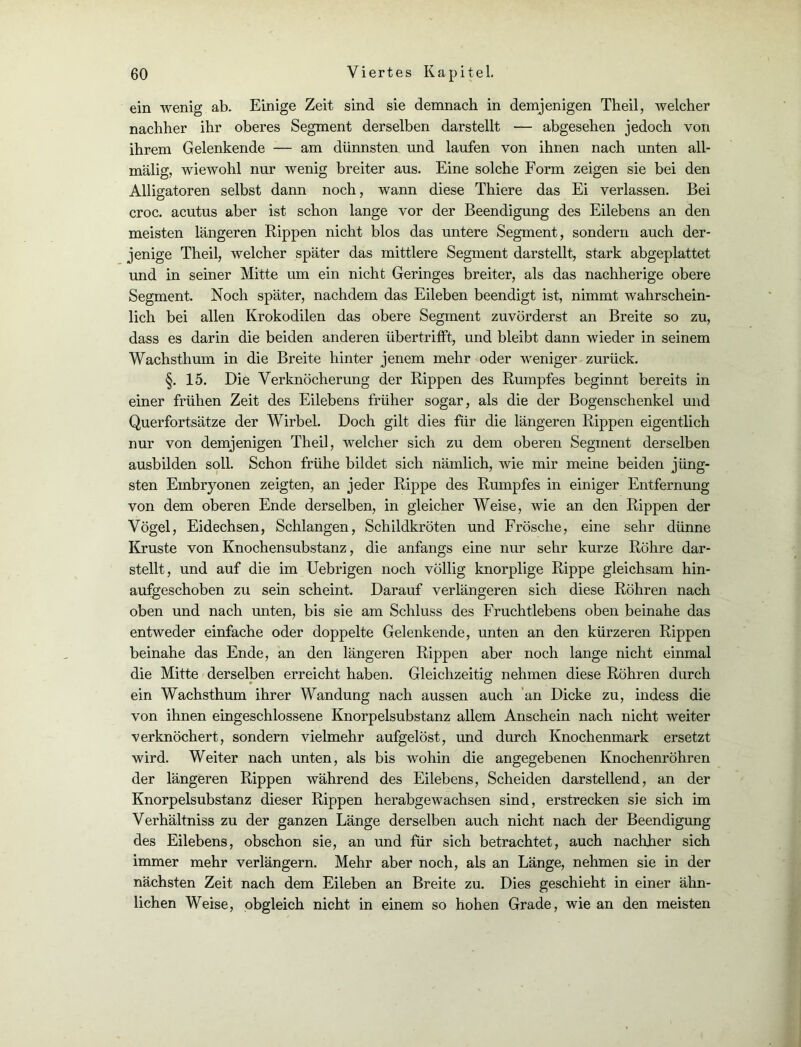 ein wenig ab. Einige Zeit sind sie demnach in demjenigen Theil, welcher nachher ihr oberes Segment derselben darstellt — abgesehen jedoch von ihrem Gelenkende — am dünnsten und laufen von ihnen nach unten all- mälig, wiewohl nur wenig breiter aus. Eine solche Form zeigen sie bei den Alligatoren selbst dann noch, wann diese Thiere das Ei verlassen. Bei croc. acutus aber ist schon lange vor der Beendigung des Eilebens an den meisten längeren Rippen nicht blos das untere Segment, sondern auch der- jenige Theil, welcher später das mittlere Segment darstellt, stark abgeplattet und in seiner Mitte um ein nicht Geringes breiter, als das nachherige obere Segment. Noch später, nachdem das Eileben beendigt ist, nimmt wahrschein- lich bei allen Krokodilen das obere Segment zuvörderst an Breite so zu, dass es darin die beiden anderen übertrifft, und bleibt dann wieder in seinem Wachsthum in die Breite hinter jenem mehr oder weniger zurück. §. 15. Die Verknöcherung der Rippen des Rumpfes beginnt bereits in einer frühen Zeit des Eilebens früher sogar, als die der Bogenschenkel und Querfortsätze der Wirbel. Doch gilt dies für die längeren Rippen eigentlich nur von demjenigen Theil, welcher sich zu dem oberen Segment derselben ausbilden soll. Schon frühe bildet sich nämlich, wie mir meine beiden jüng- sten Embryonen zeigten, an jeder Rippe des Rumpfes in einiger Entfernung von dem oberen Ende derselben, in gleicher Weise, wie an den Rippen der Vögel, Eidechsen, Schlangen, Schildkröten und Frösche, eine sehr dünne Kruste von Knochensubstanz, die anfangs eine nur sehr kurze Röhre dar- stellt, und auf die im Uebrigen noch völlig knorplige Rippe gleichsam hin- aufgeschoben zu sein scheint. Darauf verlängeren sich diese Röhren nach oben und nach unten, bis sie am Schluss des Fruchtlebens oben beinahe das entweder einfache oder doppelte Gelenkende, unten an den kürzeren Rippen beinahe das Ende, an den längeren Rippen aber noch lange nicht einmal die Mitte derselben erreicht haben. Gleichzeitig nehmen diese Röhren durch ein Wachsthum ihrer Wandung nach aussen auch an Dicke zu, indess die von ihnen eingeschlossene Knorpelsubstanz allem Anschein nach nicht weiter verknöchert, sondern vielmehr aufgelöst, und durch Knochenmark ersetzt wird. Weiter nach unten, als bis wohin die angegebenen Knochenröhren der längeren Rippen während des Eilebens, Scheiden darstellend, an der Knorpelsubstanz dieser Rippen herabgewachsen sind, erstrecken sie sich im Verhältniss zu der ganzen Länge derselben auch nicht nach der Beendigung des Eilebens, obschon sie, an und für sich betrachtet, auch nachher sich immer mehr verlängern. Mehr aber noch, als an Länge, nehmen sie in der nächsten Zeit nach dem Eileben an Breite zu. Dies geschieht in einer ähn- lichen Weise, obgleich nicht in einem so hohen Grade, wie an den meisten