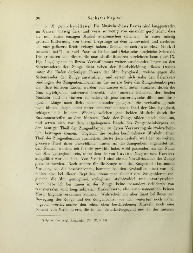 6. M. geniohyoideus. Die Muskeln dieses Paares sind langgestreckt, im Ganzen massig dick und vorn so wenig von einander geschieden, dass sie nur einen einzigen Muskel auszumachen scheinen. In einer massig grossen Entfernung von ihrem Ursprünge an dem Kinnwinkel und nachdem sie eine grössere Breite erlangt haben, theilen sie sich, wie schon Meckel bemerkt hat*), in zwei Paar an Breite und Dicke sehr ungleiche Schenkel. Die grösseren von diesen, die man als die äusseren bezeichnen kann (Taf. IX, Fig. 1 e, e) gehen in ihrem Verlauf immer weiter auseinander, liegen an den Seitenrändern der Zunge dicht neben der Hautbekleidung dieses Organs unter die Enden derjenigen Fasern der Mm. hyoglossi, welche gegen die Seitenränder der Zunge ausstrahlen, und setzen sich nahe den Gelenkver- bindungen der Zungenbeinhörner an die untere Seite des Zungenbeinkörpers an. Ihre hinteren Enden werden von aussen und unten zunächst durch die Mm. mylohyoidei anteriores bedeckt. Die inneren Schenkel der beiden Muskeln sind im Ganzen schmäler, als jene äusseren, sehr dünn und ihrer ganzen Länge nach dicht neben einander gelagert. Sie verlaufen gerade nach hinten, liegen dicht unter dem verflochtenen Theil der Mm. hyoglossi, schlagen sich in dem Winkel, welchen jene beiden Muskeln durch ihr Zusammentreffen an dem hinteren Ende der Zunge bilden, nach oben um, und setzen sich vor dem aufgebogenen Rande des Zungenbeinkörpers an den häutigen Theil der Zungenklappe, zu deren Verkürzung sie wahrschein- lich beitragen können. Obgleich die beiden beschriebenen Muskeln einen Theil des Zungenfleisches ausmachen, dürfte doch deshalb, weil der bei weitem grössere Theil ihrer Faserbündel hinten an das Zungenbein angeheftet ist, den Namen, welchen ich für sie gewählt habe, wohl passender, als der Name der Mm. geniogiossi sein, unter dem sie von Cuvier, Mayer und Fischer aufgeführt worden sind. Von Meckel sind sie die Vorwärtszieher der Zunge genannt worden. Noch andere für die Zunge und das Zungenbein bestimmte Muskeln, als die beschriebenen, kommen bei den Krokodilen nicht vor. Es fehlen also bei diesen Reptilien, wenn man sie mit den Säugethieren ver- gleicht, die Mm. geniogiossi, styloglossi, stylohyoidei und hyothyreoidei. Auch habe ich bei ihnen in der Zunge keine besondere Schichten von transversalen und longitudinalen Muskelfasern, also auch namentlich keinen Muse, lingualis erkennen können. Wahrscheinlich aber dient bei ihnen zur Bewegung der Zunge und des Zungenbeins, wie ich weiterhin noch näher angeben werde, ausser den schon oben beschriebenen Muskeln noch eine Schicht von Muskelfasern, die in der Unterkiefergegend und an der unteren :) System der vergl. Anatomie. Tbl. IV, S. 3S9.