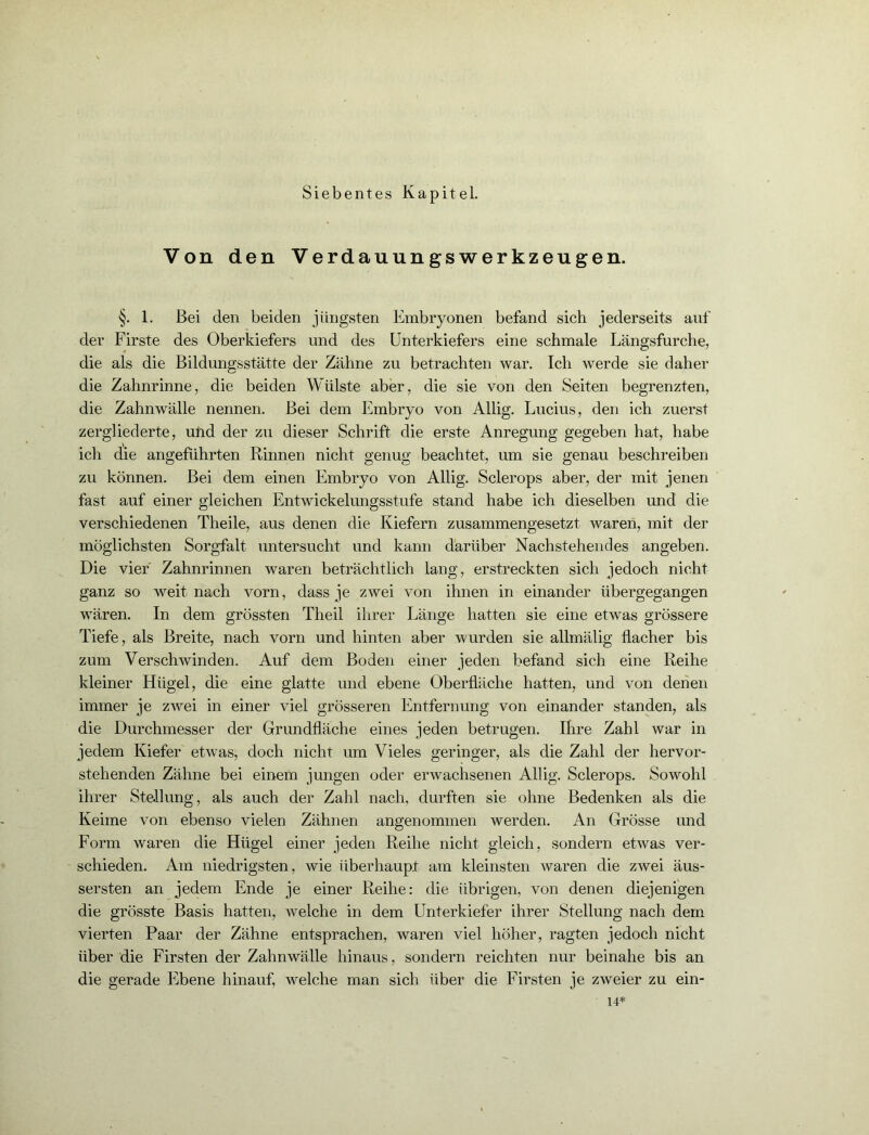 Von den Verdauungswerkzeugen. §. 1. Bei den beiden jüngsten Embryonen befand sich jederseits auf der Firste des Oberkiefers und des Unterkiefers eine schmale Längsfurche, die als die Bildungsstätte der Zähne zu betrachten war. Ich werde sie daher die Zahnrinne, die beiden Wülste aber, die sie von den Seiten begrenzten, die Zahnwälle nennen. Bei dem Embryo von Allig. Lucius, den ich zuerst zergliederte, und der zu dieser Schrift die erste Anregung gegeben hat, habe ich die angeführten Rinnen nicht genug beachtet, um sie genau beschreiben zu können. Bei dem einen Embryo von Allig. Sclerops aber, der mit jenen fast auf einer gleichen Entwickelungsstufe stand habe ich dieselben und die verschiedenen Theile, aus denen die Kiefern zusammengesetzt waren, mit der möglichsten Sorgfalt untersucht und kann darüber Nachstehendes angeben. Die vier Zahnrinnen waren beträchtlich lang, erstreckten sich jedoch nicht ganz so weit nach vorn, dass je zwei von ihnen in einander übergegangen wären. In dem grössten Theil ihrer Länge hatten sie eine etwas grössere Tiefe, als Breite, nach vorn und hinten aber wurden sie allmälig flacher bis zum Verschwinden. Auf dem Boden einer jeden befand sich eine Reihe kleiner Hügel, die eine glatte und ebene Oberfläche hatten, und von denen immer je zwei in einer viel grösseren Entfernung von einander standen, als die Durchmesser der Grundfläche eines jeden betrugen. Ihre Zahl war in jedem Kiefer etwas, doch nicht um Vieles geringer, als die Zahl der hervor- stehenden Zähne bei einem jungen oder erwachsenen Allig. Sclerops. Sowohl ihrer Stellung, als auch der Zahl nach, durften sie ohne Bedenken als die Keime von ebenso vielen Zähnen angenommen werden. An Grösse und Form waren die Hügel einer jeden Reihe nicht gleich, sondern etwas ver- schieden. Am niedrigsten, wie überhaupt am kleinsten waren die zwei äus- sersten an jedem Ende je einer Reihe: die übrigen, von denen diejenigen die grösste Basis hatten, welche in dem Unterkiefer ihrer Stellung nach dem vierten Paar der Zähne entsprachen, waren viel höher, ragten jedoch nicht über die Firsten der Zahnwälle hinaus, sondern reichten nur beinahe bis an die gerade Ebene hinauf, welche man sich über die Firsten je zweier zu ein- 14*