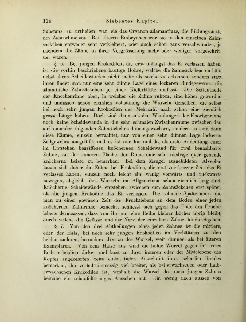 Substanz zu urtheilen war sie das Organon adamantinae, die Bildungsstätte des Zahnschmelzes. Bei älteren Embryonen war sie in den einzelnen Zahn- säckchen entweder sehr verkleinert, oder auch schon ganz verschwunden, je nachdem die Zähne in ihrer Vergrösserung mehr oder weniger vorgeschrit- ten waren. §. 6. Bei jungen Krokodilen, die erst unlängst das Ei verlassen haben, ist die vorhin beschriebene häutige Röhre, welche die Zahnsäckchen enthält, nebst ihren Scheidewänden nicht mehr als solche zu erkennen, sondern statt ihrer findet man nur eine sehr dünne Lage eines lockeren Bindegewebes, die sämmtliche Zahnsäckchen je einer Kieferhälfte umfasst. Oie Seitentheile der Knochenrinne aber, in welcher die Zähne ruhten, sind höher geworden und umfassen schon ziemlich vollständig die Wurzeln derselben, die selbst bei noch sehr jungen Krokodilen der Mehrzahl nach schon eine ziemlich grosse Länge haben. Doch sind dann aus den Wandungen der Knochenrinne noch keine Scheidewände in die sehr schmalen Zwischenräume zwischen den auf einander folgenden Zahnsäckchen hineingewachsen, sondern es sind dann diese Räume, einzeln betrachtet, nur von einer sehr dünnen Lage lockeren Zellgewebes ausgefüllt, und es ist nur hie und da, als erste Andeutung einer im Entstehen begriffenen knöchernen Scheidewand für zwei benachbarte Zähne, an der inneren Fläche der Rinne eine sehr niedrige quer gehende knöcherne Leiste zu bemerken. Bei dem Mangel ausgebildeter Alveolen lassen sich daher die Zähne bei Krokodilen, die erst vor kurzer Zeit das Ei verlassen haben, einzeln noch leicht ein wenig vorwärts und rückwärts bewegen, obgleich ihre Wurzeln im Allgemeinen schon ziemlich lang sind. Knöcherne Scheidewände entstehen zwischen den Zahnsäckchen erst später, als die jungen Krokodile das Ei verlassen. Die schmale Spalte aber, die man zu einer gewissen Zeit des Fruchtlebens an dem Boden einer jeden knöchernen Zahnrinne bemerkt, schliesst sich gegen das Ende des Frucht- lebens dermaassen, dass von ihr nur eine Reihe kleiner Löcher übrig bleibt, durch welche die Gefässe und der Nerv der einzelnen Zähne hindurchgehen. §. 7. Von den drei Abtheilungen eines jeden Zahnes ist die mittlere, oder der Hals, bei noch sehr jungen Krokodilen im Verhältniss zu den beiden anderen, besonders aber zu der Wurzel* weit dünner, als bei älteren Exemplaren. Von dem Halse aus wird die hohle Wurzel gegen ihr freies Ende erheblich dicker und lässt an ihrer inneren oder der Mittelebene des Kopfes zugekehrten Seite einen tiefen Ausschnitt ihres scharfen Randes bemerken, der verhältnissmässig viel breiter, als bei erwachsenen oder halb- erwachsenen Krokodilen ist, weshalb die Wurzel des noch jungen Zahnes beinahe ein schaufelförmiges Aussehen hat. Ein wenig nach aussen von