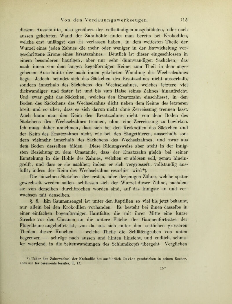 diesem Ausschnitte, also genähert der vollständigen ausgebildeten, oder nach aussen gekehrten Wand der Zahnhöhle findet man bereits bei Krokodilen, welche erst unlängst das Ei verlassen haben, in dem weitesten Theile der Wurzel eines jeden Zahnes die mehr oder weniger in der Entwickelung vor- geschrittene Krone eines Ersatzzahnes. Deutlich ist dieser eingeschlossen in einem besonderen häutigen, aber nur sehr dünnwandigen Säckchen, das nach innen von dem langen kegelförmigen Keime zum Theil in dem ange- gebenen Ausschnitte der nach innen gekehrten Wandung des Wechselzahnes liegt. Jedoch befindet sich das Säckchen des Ersatzzahnes nicht ausserhalb, sondern innerhalb des Säckchens des Wechselzahnes, welches letztere viel dickwandiger und fester ist und bis zum Halse seines Zahnes hinaufreicht. Und zwar geht das Säckchen, Avelches den Ersatzzahn einschliesst, in den Boden des Säckchens des Wechselzahns dicht neben dem Keime des letzteren breit und so über, dass es sich davon nicht ohne Zerreissung trennen lässt. Auch kann man den Keim des Ersatzzahnes nicht von dem Boden des Säckchens des Wechselzahnes trennen, ohne eine Zerreissung zu bewirken. Ich muss daher annehmen, dass sich bei den Krokodilen das Säckchen und der Keim des Ersatzzahnes nicht, wie bei den Säugethieren, ausserhalb, son- dern vielmehr innerhalb des Säckchens des Wechselzahnes, und zwar aus dem Boden desselben bilden. Diese Bildungsweise aber steht in der innig- sten Beziehung zu dem Umstande, dass der Ersatzzahn gleich bei seiner Entstehung in die Höhle des Zahnes, welchen er ablösen soll, genau hinein- greift, und dass er sie nachher, indem er sich vergrössert, vollständig aus- füllt; indess der Keim des Wechselzahns resorbirt wird*). Die einzelnen Säckchen der ersten, oder derjenigen Zähne, welche später gewechselt werden sollen, schliessen sich der Wurzel dieser Zähne, nachdem sie von derselben durchbrochen worden sind, auf das Innigste an und ver- wachsen mit denselben. §. 8. Ein Gaumensengel ist unter den Reptilien so viel bis jetzt bekannt, nur allein bei den Krokodilen vorhanden. Es besteht bei ihnen dasselbe in einer einfachen bogenförmigen Hautfalte, die mit ihrer Mitte eine kurze Strecke vor den Choanen an die untere Fläche der Gaumenfortsätze der Flügelbeine angeheftet ist, von da aus sich unter den seitlichen grösseren Theilen dieser Knochen — welche Theile die Schläfengruben von unten begrenzen — schräge nach aussen und hinten hinzieht, und endlich, schma- ler werdend, in die Seitenwandungen des Schlundkopfs übergeht. Verglichen *) Ueber den Zahnwechsel der Krokodile hat ausführlich Cu vier geschrieben in seinen Recher- ches sur les ossements fossiles, T. IX. 15*