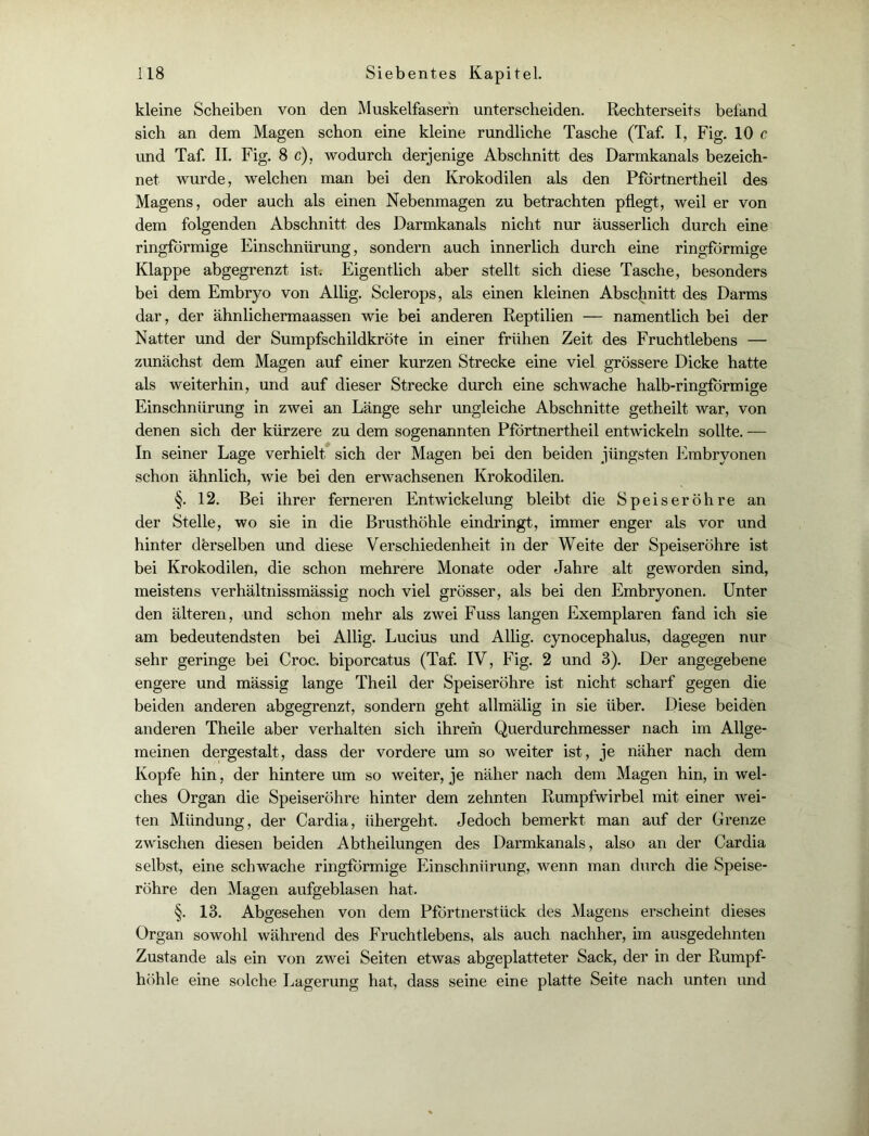 kleine Scheiben von den Muskelfasern unterscheiden. Rechterseits befand sich an dem Magen schon eine kleine rundliche Tasche (Taf. I, Fig. 10 c und Taf. II. Fig. 8 c), wodurch derjenige Abschnitt des Darmkanals bezeich- net wurde, welchen man bei den Krokodilen als den Pfortnertheil des Magens, oder auch als einen Nebenmagen zu betrachten pflegt, weil er von dem folgenden Abschnitt des Darmkanals nicht nur ausserlich durch eine ringförmige Einschnürung, sondern auch innerlich durch eine ringförmige Klappe abgegrenzt ist. Eigentlich aber stellt sich diese Tasche, besonders bei dem Embryo von Allig. Sclerops, als einen kleinen Abschnitt des Darms dar, der ähnlichermaassen wie bei anderen Reptilien — namentlich bei der Natter und der Sumpfschildkröte in einer frühen Zeit des Fruchtlebens — zunächst dem Magen auf einer kurzen Strecke eine viel grössere Dicke hatte als weiterhin, und auf dieser Strecke durch eine schwache halb-ringförmige Einschnürung in zwei an Länge sehr ungleiche Abschnitte getheilt war, von denen sich der kürzere zu dem sogenannten Pfortnertheil entwickeln sollte. — In seiner Lage verhielt sich der Magen bei den beiden jüngsten Embryonen schon ähnlich, wie bei den erwachsenen Krokodilen. §. 12. Bei ihrer ferneren Entwickelung bleibt die Speiseröhre an der Stelle, wo sie in die Brusthöhle eindringt, immer enger als vor und hinter derselben und diese Verschiedenheit in der Weite der Speiseröhre ist bei Krokodilen, die schon mehrere Monate oder Jahre alt geworden sind, meistens verhältnissmässig noch viel grösser, als bei den Embryonen. Unter den älteren, und schon mehr als zwei Fuss langen Exemplaren fand ich sie am bedeutendsten bei Allig. Lucius und Allig. cynocephalus, dagegen nur sehr geringe bei Croc. biporcatus (Taf. IV, Fig. 2 und 3). Der angegebene engere und mässig lange Theil der Speiseröhre ist nicht scharf gegen die beiden anderen abgegrenzt, sondern geht allmälig in sie über. Diese beiden anderen Theile aber verhalten sich ihrem Querdurchmesser nach im Allge- meinen dergestalt, dass der vordere um so weiter ist, je näher nach dem Kopfe hin, der hintere um so weiter, je näher nach dem Magen hin, in wel- ches Organ die Speiseröhre hinter dem zehnten Rumpfwirbel mit einer wei- ten Mündung, der Cardia, übergebt. Jedoch bemerkt man auf der Grenze zwischen diesen beiden Abtheilungen des Darmkanals, also an der Cardia selbst, eine schwache ringförmige Einschnürung, wenn man durch die Speise- röhre den Magen aufgeblasen hat. §. 13. Abgesehen von dem Pförtnerstück des Magens erscheint dieses Organ sowohl während des Fruchtlebens, als auch nachher, im ausgedehnten Zustande als ein von zwei Seiten etwas abgeplatteter Sack, der in der Rumpf- höhle eine solche Lagerung hat, dass seine eine platte Seite nach unten und