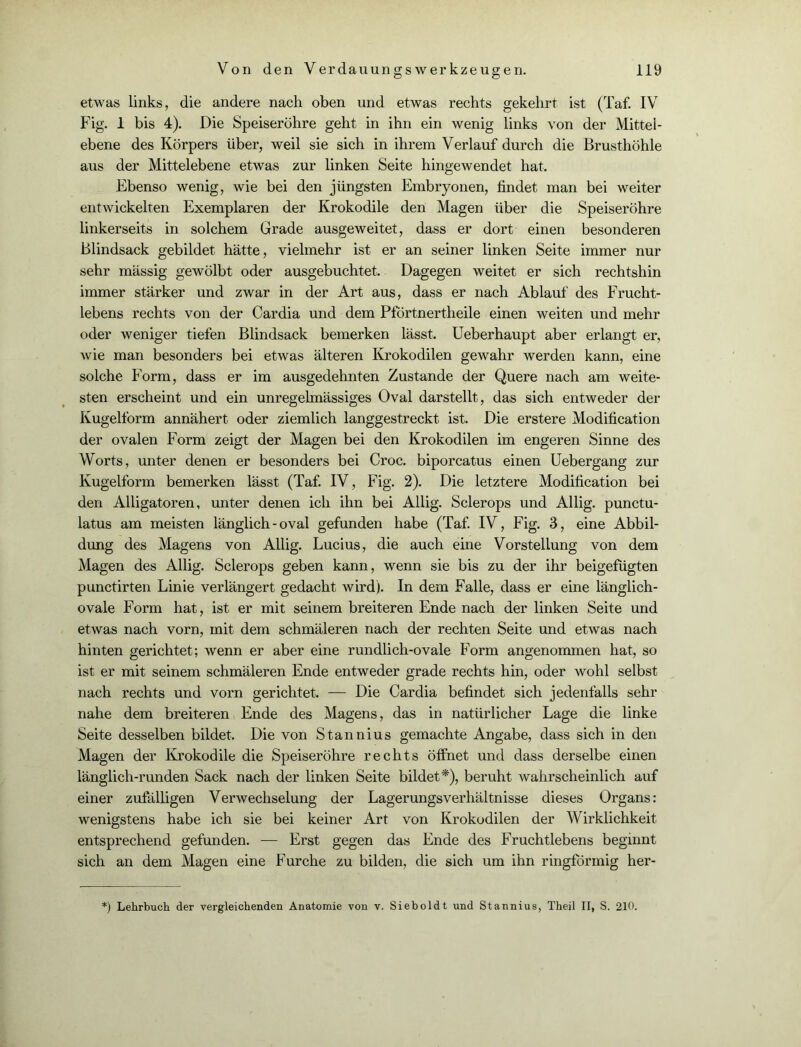 etwas links, die andere nach oben und etwas rechts gekehrt ist (Taf. IV Fig. 1 bis 4). Die Speiseröhre geht in ihn ein wenig links von der Mittel- ebene des Körpers über, weil sie sich in ihrem Verlauf durch die Brusthöhle aus der Mittelebene etwas zur linken Seite hingewendet hat. Ebenso wenig, wie bei den jüngsten Embryonen, findet man bei weiter entwickelten Exemplaren der Krokodile den Magen über die Speiseröhre linkerseits in solchem Grade ausgeweitet, dass er dort einen besonderen Blindsack gebildet hätte, vielmehr ist er an seiner linken Seite immer nur sehr massig gewölbt oder ausgebuchtet. Dagegen weitet er sich rechtshin immer stärker und zwar in der Art aus, dass er nach Ablauf des Frucht- lebens rechts von der Cardia und dem Pförtnertheile einen weiten und mehr oder weniger tiefen Blindsack bemerken lässt. Ueberhaupt aber erlangt er, wie man besonders bei etwas älteren Krokodilen gewahr werden kann, eine solche Form, dass er im ausgedehnten Zustande der Quere nach am weite- sten erscheint und ein unregelmässiges Oval darstellt, das sich entweder der Kugelform annähert oder ziemlich langgestreckt ist. Die erstere Modification der ovalen Form zeigt der Magen bei den Krokodilen im engeren Sinne des Worts, unter denen er besonders bei Croc. biporcatus einen Uebergang zur Kugelform bemerken lässt (Taf. IV, Fig. 2). Die letztere Modification bei den Alligatoren, unter denen ich ihn bei Allig. Sclerops und Allig. punctu- latus am meisten länglich - oval gefunden habe (Taf. IV, Fig. 3, eine Abbil- dung des Magens von Allig. Lucius, die auch eine Vorstellung von dem Magen des Allig. Sclerops geben kann, wenn sie bis zu der ihr beigefügten punctirten Linie verlängert gedacht wird). In dem Falle, dass er eine länglich- ovale Form hat, ist er mit seinem breiteren Ende nach der linken Seite und etwas nach vorn, mit dem schmäleren nach der rechten Seite und etwas nach hinten gerichtet; wenn er aber eine rundlich-ovale Form angenommen hat, so ist er mit seinem schmäleren Ende entweder grade rechts hin, oder wohl selbst nach rechts und vorn gerichtet. — Die Cardia befindet sich jedenfalls sehr nahe dem breiteren Ende des Magens, das in natürlicher Lage die linke Seite desselben bildet. Die von Stannius gemachte Angabe, dass sich in den Magen der Krokodile die Speiseröhre rechts öffnet und dass derselbe einen länglich-runden Sack nach der linken Seite bildet*), beruht wahrscheinlich auf einer zufälligen Verwechselung der Lagerungsverhältnisse dieses Organs: wenigstens habe ich sie bei keiner Art von Krokodilen der Wirklichkeit entsprechend gefunden. — Erst gegen das Ende des Fruchtlebens beginnt sich an dem Magen eine Furche zu bilden, die sich um ihn ringförmig her- :) Lehrbuch der vergleichenden Anatomie von v. Sieboldt und Stannius, Theil II, S. 210.