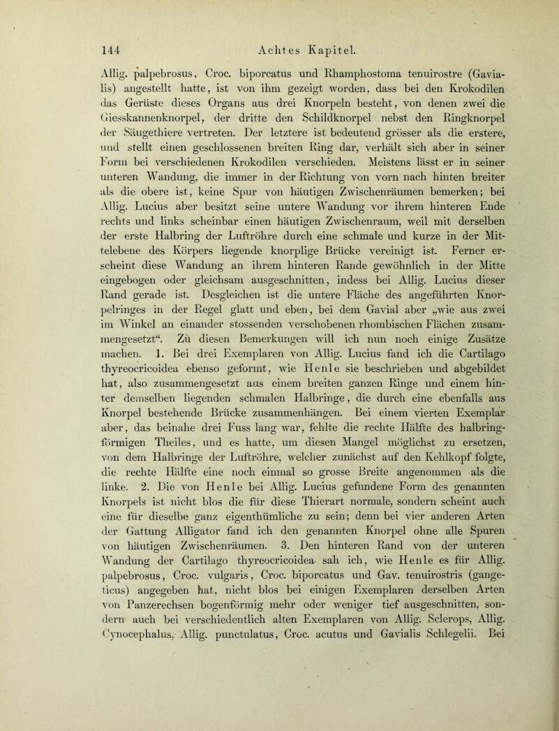 Allig. palpebrosus, Croc. biporcatus und Rhamphostoma tenuirostre (Gavia- lis) angestellt hatte, ist von ihm gezeigt worden, dass bei den Krokodilen das Gerüste dieses Organs aus drei Knorpeln besteht, von denen zwei die Giesskannenknorpel, der dritte den Schildknorpel nebst den Ringknorpel der Säugethiere vertreten. Der letztere ist bedeutend grosser als die erstere, und stellt einen geschlossenen breiten Ring dar, verhält sich aber in seiner Form bei verschiedenen Krokodilen verschieden. Meistens lässt er in seiner unteren Wandung, die immer in der Richtung von vorn nach hinten breiter als die obere ist, keine Spur von häutigen Zwischenräumen bemerken; bei Allig. Lucius aber besitzt seine untere Wandung vor ihrem hinteren Ende rechts und links scheinbar einen häutigen Zwischenraum, weil mit derselben der erste Halbring der Luftröhre durch eine schmale und kurze in der Mit- telebene des Körpers liegende knorplige Brücke vereinigt ist. Ferner er- scheint diese Wandung an ihrem hinteren Rande gewöhnlich in der Mitte eingebogen oder gleichsam ausgeschnitten, indess bei Allig. Lucius dieser Rand gerade ist. Desgleichen ist die untere Fläche des angeführten Knor- pelringes in der Regel glatt und eben, bei dem Gavial aber >,wie aus zwei im Winkel an einander stossenden verschobenen rhombischen Flächen zusam- mengesetzt“. Zu diesen Bemerkungen will ich nun noch einige Zusätze machen. 1. Bei drei Exemplaren von Allig. Lucius fand ich die Cartilago thyreocricoidea ebenso geformt, wie He nie sie beschrieben und abgebildet hat, also zusammengesetzt aus einem breiten ganzen Ringe und einem hin- ter demselben liegenden schmalen Halbringe, die durch eine ebenfalls aus Knorpel bestehende Brücke Zusammenhängen. Bei einem vierten Exemplar aber, das beinahe drei Fuss lang war, fehlte die rechte Hälfte des halbring- formigen Tlieiles, und es hatte, um diesen Mangel möglichst zu ersetzen, von dem Halbringe der Luftröhre, welcher zunächst auf den Kehlkopf folgte, die rechte Hälfte eine noch einmal so grosse Breite angenommen als die linke. 2. Die von Henle bei Allig. Lucius gefundene Form des genannten Knorpels ist nicht blos die für diese Thierart normale, sondern scheint auch eine für dieselbe ganz eigentümliche zu sein; denn bei vier anderen Arten der Gattung Alligator fand ich den genannten Knorpel ohne alle Spuren von häutigen Zwischenräumen. 3. Den hinteren Rand von der unteren Wandung der Cartilago thyreocricoidea sah ich, wie Henle es für Allig. palpebrosus, Croc. vulgaris, Croc. biporcatus und Gav. tenuirostris (gange- ticus) angegeben hat, nicht blos bei einigen Exemplaren derselben Arten von Panzerechsen bogenförmig mehr oder weniger tief ausgeschnitten, son- dern auch bei verschiedentlich alten Exemplaren von Allig. Sclerops, Allig. Cynocephalus,- Allig. punctulatus, Croc. acutus und Gavialis Schlegelii. Bei