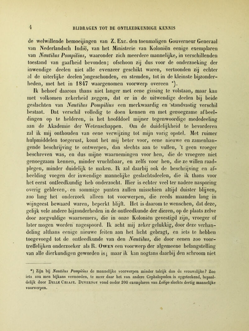 de welwillende bemoeijingen van Z. Exc. den toeninaligen Gouverneur Generaal van Nederlandsch Indië, van het Ministerie van Koloniën eenige exemplaren van Nautilus Pompilius, waaronder zich meerdere mannelijke, in verschillenden toestand van gaafheid bevonden; ofschoon zij dus voor de onderzoeking der inwendige deelen niet alle evenzeer geschikt waren, vertoonden zij echter al de uiterlijke deelen [ongeschonden, en stemden, tot in de kleinste bijzonder- heden, met het in 1847 waargenomen voorwerp overeen *). Ik behoef daarom thans niet langer met eene gissing te volstaan, maar kan met volkomen zekerheid zeggen, dat er in de uitwendige deelen bij beide geslachten van Nautilus Po?npilius een merkwaardig en 'standvastig verschil bestaat. Dat verschil volledig te doen kennen en met genoegzame afbeel- dingen op te helderen, is het hoofddoel mijner tegenwoordige mededeeling aan de Akademie der Wetenschappen. Om de duidelijkheid te bevorderen zal ik mij onthouden van eene verwijzing tot mijn vorig opstel. Met ruimer hulpmiddelen toegerust, komt het mij beter voor, eene nieuwe en zamenhan- gende beschrijving te ontwerpen, dan slechts aan te vullen, ’t geen vroeger beschreven was, en dus mijne waarnemingen voor hen, die de vroegere niet genoegzaam kennen, minder vruchtbaar, en zelfs voor hen, die ze willen raad- plegen, minder duidelijk te maken. Ik zal daarbij ook de beschrijving en af- beelding voegen der inwendige mannelijke geslachtsdeelen, die ik thans voor het eerst ontleedkundig heb onderzocht. Hier is echter veel ter nadere nasporing overig gebleven,-en sommige punten zullen misschien altijd duister blijven, zoo lang het onderzoek alleen tot voorwerpen, die reeds maanden lang in wijngeest bewaard waren, beperkt blijft. Het is daarom te wenschen, dat deze, gelijk vele andere bijzonderheden in de ontleedkunde der dieren, op de plaats zelve door zorgvuldige waarnemers, die in onze Koloniën gevestigd zijn, vroeger of later mogen worden nagespoord. Ik acht mij zeker gelukkig, door deze verhan- deling althans eenige nieuwe feiten aan het licht gebragt, en iets te hebben toegevoegd tot de ontleedkunde van den Nautilus, die door eenen zoo voor- treffelijken onderzoeker als R. Oweiv een voorwerp der algemeene belangstelling van alle dierkundigen geworden is; maar ik kan nogtans daarbij den schroom niet *) Zijn bij Nautilus Pompilius de mannelijke voorwerpen minder talrijk dan de vrouwelijke ? Zoo iets zou men bijkans vermoeden, te meer daar het van andere Cephalopoden is opgeteekend, bepaal- delijk door Delle Chjaje. Duvernoy vond onder 200 exemplaren van Loligo slechts dertig mannelijke voorwerpen.