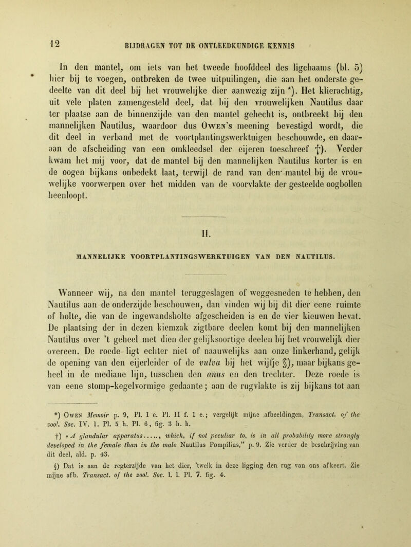 In den mantel, om iets van het tweede hoofddeel des ligchaams (bl. 5) hier bij te voegen, ontbreken de twee uitpuilingen, die aan het onderste ge- deelte van dit deel bij het vrouwelijke dier aanwezig zijn * * * §)). Het klierachtig, uit vele platen zamengesteld deel, dat hij den vroiiwelijken Nautilus daar ter plaatse aan de binnenzijde van den mantel gehecht is, ontbreekt bij den mannelijken Nautilus, waardoor dus Owen’s meening bevestigd wordt, die dit deel in verband met de voortplantingswerktuigen beschouwde, en daar- aan de afscheiding van een omkleedsel der eijeren toeschreef f). Verder kwam het mij voor, dat de mantel bij den mannelijken Nautilus korter is en de oogen bijkans onbedekt laat, terwijl de rand van den' mantel bij de vrou- welijke voorwerpen over het midden van de voorvlakte der gesteelde oogbollen heenloopt. II. MANNELIJKE VOORTPLANTINGSWERKTUIGEN VAN DEN NAUTILUS. Wanneer wij, na den mantel teruggeslagen of weggesneden te hebben, den Nautilus aan de onderzijde beschouwen, dan vinden wij hij dit dier eene ruimte of holte, die van de ingewandsholte afgescheiden is en de vier kieuwen bevat. De plaatsing der in dezen kiemzak zigtbare deelen komt bij den mannelijken Nautilus over ’t geheel met dien der gelijksoortige deelen hij het vrouwelijk dier overeen. De roede ligt echter niet of naauwclijks aan onze linkerhand, gelijk de opening van den eijerleider of de vulva hij het wijfje §), maar bijkans ge- heel in de mediane lijn, tusschen den anus en den trechter. Deze roede is van eene stomp-kegelvonnige gedaante; aan de rugviakte is zij bijkans tot aan *) O wen Memoir p. 9, PI. I e. PI. II f. 1 e.; vergelijk mijne afbeeldingen, Transact, of the zool. Soc. IV. 1. PI. 5 b. PI. 6, fig. 3 h. h. f) « A glandular apparatus which, if nol peculiar to, is in alt probabihty more strongly developcd in the female than in the male Nautilus Pompilius,” p. 9. Zie verder de beschrijving van dit deel, ald. p. 43. §) Dat is aan de regterzijde van het dier, 'twelk in deze ligging den rug van ons af keert. Zie mijne afb. Transact, of the zool. Soc. 1. 1. PI. 7. fig. 4.