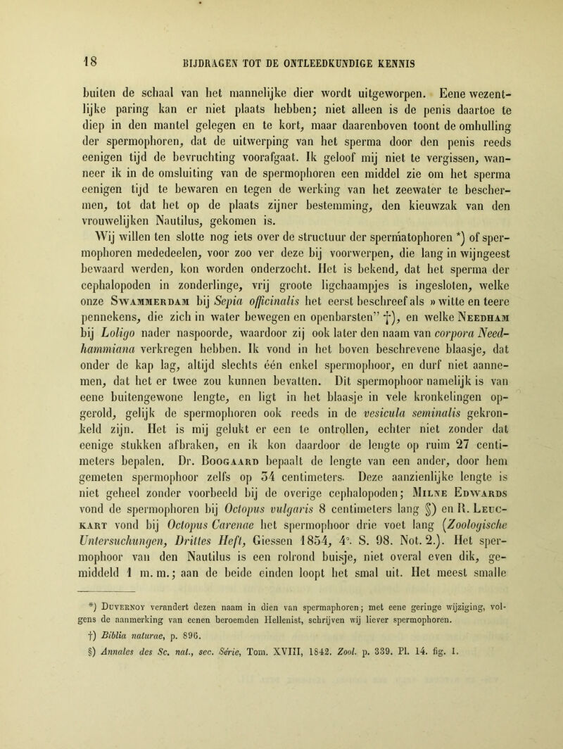 buiten de schaal van het mannelijke dier wordt uitgeworpen. Eene wezent- lijke paring kan er niet plaats hebben; niet alleen is de penis daartoe te diep in den mantel gelegen en te kort, maar daarenboven toont de omhulling der spermophoren, dat de uitwerping van het sperma door den penis reeds eenigen tijd de bevruchting voorafgaat. Ik geloof mij niet te vergissen, wan- neer ik in de omsluiting van de spermophoren een middel zie om het sperma eenigen tijd te bewaren en tegen de werking van het zeewater te bescher- men, tot dat het op de plaats zijner bestemming, den kieuwzak van den vrouwelijken Nautilus, gekomen is. Wij willen ten slotte nog iets over de structuur der spermatophoren * * * §)) of sper- mophoren mededeelen, voor zoo ver deze bij voorwerpen, die lang in wijngeest bewaard werden, kon worden onderzocht. Het is bekend, dat het sperma der cephalopoden in zonderlinge, vrij groote ligchaampjes is ingesloten, welke onze Swammerdam bij Sepia officinalis het eerst beschreef als » witte en teere pennekens, die zich in water bewegen en openbarsten” j*), en welke Needham bij Loligo nader naspoorde, waardoor zij ook later den naam van corpora Need- hammiana verkregen hebben. Ik vond in het boven beschrevene blaasje, dat onder de kap lag, altijd slechts één enkel spermophoor, en durf niet aanne- men, dat het er twee zou kunnen bevatten. Dit spermophoor namelijk is van eene buitengewone lengte, en ligt in het blaasje in vele kronkelingen op- gerold, gelijk de spermophoren ook reeds in de vesicula seminalis gekron- keld zijn. Het is mij gelukt er een te ontrollen, echter niet zonder dat eenige stukken afbraken, en ik kon daardoor de lengte op ruim 27 centi- meters bepalen. Dr. Boogaard bepaalt de lengte van een ander, door hem gemeten spermophoor zelfs op 54 centimeters. Deze aanzienlijke lengte is niet geheel zonder voorbeeld bij de overige cephalopoden; Milne Edwards vond de spermophoren bij Octopus vulgaris 8 centimeters lang §) en R. Leuc- kart vond bij Octopus Carenae het spermophoor drie voet lang (Zoologische Untersuchungen, Drittes Heft, Giessen 1854, 4°. S. 98. Not. 2.). Het sper- mophoor van den Nautilus is een rolrond buisje, niet overal even dik, ge- middeld 1 m.m.; aan de beide einden loopt het smal uit. Het meest smalle *) Duveknoy verandert dezen naam in dien van spermaphoren; met eene geringe wijziging, vol- gens de aanmerking van eenen beroemden Hellenist, schrijven wij liever spermophoren. f) Biblia naturae, p. 896. §) Annalcs des Sc. nat., sec. Série, Tom. XVIII, 1842. Zool. p. 339. PI. 14. fig. 1.
