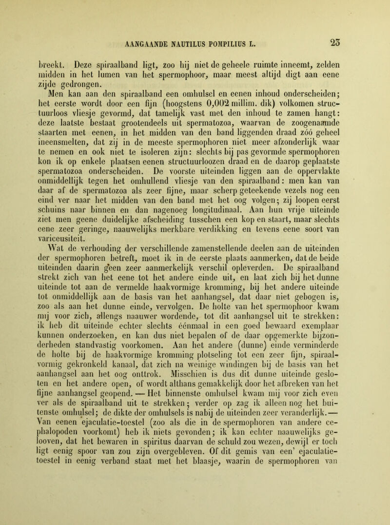breekt. Deze spiraalband ligt, zoo hij niet de geheele ruimte inneemt, zelden midden in het lumen van het spermophoor, maar meest altijd digt aan eene zijde gedrongen. Men kan aan den spiraalband een omhulsel en eenen inhoud onderscheiden; het eerste wordt door een fijn (hoogstens 0,002 millim. dik) volkomen struc- tuurloos vliesje gevormd, dat tamelijk vast met den inhoud te zamen hangt: deze laatste bestaat grootendeels uit spermatozoa, waarvan de zoogenaamde staarten met eenen, in het midden van den band liggenden draad zóó geheel ineensmelten, dat zij in de meeste spermophoren niet meer afzonderlijk waar te nemen en ook niet te isoleren zijn: slechts bij pas gevormde spermophoren kon ik op enkele plaatsen eenen structuurloozen draad en de daarop geplaatste spermatozoa onderscheiden. De voorste uiteinden liggen aan de oppervlakte onmiddellijk tegen het omhullend vliesje van den spiraalband: men kan van daar af de spermatozoa als zeer fijne, maar scherp geteekende vezels nog een eind ver naar het midden van den band met het oog volgen; zij loopen eerst schuins naar binnen en dan nagenoeg longitudinaal. Aan hun vrije uiteinde ziet men geene duidelijke afscheiding tusschen een kop en staart, maar slechts eene zeer geringe, naauwelijks merkbare verdikking en tevens eene soort van variceusiteit. Wat de verhouding der verschillende zamenstellende deelen aan de uiteinden der spermophoren betreft, moet ik in de eerste plaats aanmerken, dat de beide uiteinden daarin g*een zeer aanmerkelijk verschil opleverden. De spiraalband strekt zich van het eene tot het andere einde uit, en laat zich bij het dunne uiteinde tot aan de vermelde haakvormige kromming, bij het andere uiteinde tot onmiddellijk aan de basis van het aanhangsel, dat daar niet gebogen is, zoo als aan het dunne einde, vervolgen. De holte van het spermophoor kwam mij voor zich, allengs naamver wordende, tot dit aanhangsel uit te strekken: ik heb dit uiteinde echter slechts éénmaal in een goed bewaard exemplaar kunnen onderzoeken, en kan dus niet bepalen of de daar opgemerkte bijzon- derheden standvastig voorkomen. Aan het andere (dunne) einde verminderde de holte bij de haakvormige kromming plotseling tot een zeer fijn, spiraal- vormig gekronkeld kanaal, dat zich na weinige windingen bij de basis van het aanhangsel aan het oog onttrok. Misschien is dus dit dunne uiteinde geslo- ten en het andere open, of wordt althans gemakkelijk door het afbreken van het fijne aanhangsel geopend, — Het binnenste omhulsel kwam mij voor zich even ver als de spiraalband uit te strekken; verder op zag ik alleen nog het bui- tenste omhulsel; de dikte der omhulsels is nabij de uiteinden zeer veranderlijk.— Van eenen ejaculatie-toestel (zoo als die in de spermophoren van andere ce- phalopoden voorkomt) heb ik niets gevonden; ik kan echter naauwelijks ge- ïooven, dat het bewaren in spiritus daarvan de schuld zou wezen, dewijl er toch ligt eenig spoor van zou zijn overgebleven. Of dit gemis van een’ ejaculatie- toestel in eenig verband staat met het blaasje, waarin de spermophoren van