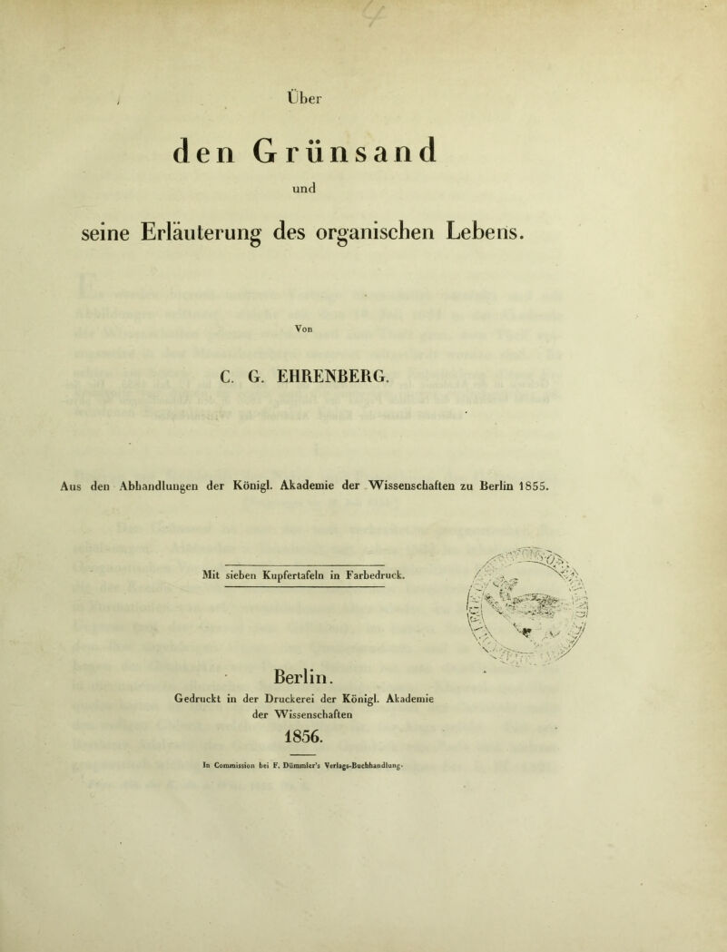 Uber den Grünsand und seine Erläuterung des organischen Lebens. Von €. G. EHRENBERG. Aus den Abhandlungen der Königl. Akademie der Wissenschaften zu Berlin 1855. Mit sieben Kupfertafeln in Farbedruck. Berlin. Gedruckt in der Druckerei der Königl. Akademie der Wissenschaften 1856. ln Commission bei F. Dümmler’s Verlags-Buchhandlung*