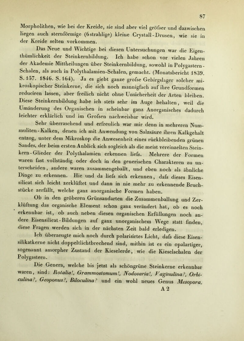 Morpholithen, wie bei der Kreide, sie sind aber viel gröfser und dazwischen liegen auch sternförmige (östrahlige) kleine Crystall-Drusen, wie sie in der Kreide selten Vorkommen. Das Neue und Wichtige bei diesen Untersuchungen war die Eigen- thümlichkeit der Steinkernbildung. Ich habe schon vor vielen Jahren der Akademie Mittheilungen über Steinkernbildung, sowohl in Polygastern - Schalen, als auch in Polythalamien-Schalen, gemacht. (Monatsbericht 1839. S. 157. 1846. S. 164). Ja es giebt ganze grofse Gebirgslager solcher mi- kroskopischer Steinkerne, die sich noch mannigfach auf ihre Grundformen reduciren lassen, aber freilich nicht ohne Unsicherheit der Arten bleiben. Diese Steinkernbildung habe ich stets sehr im Auge behalten, weil die Umänderung des Organischen in scheinbar ganz Anorganisches dadurch leichter erklärlich und im Grofsen nachweisbar wird. Sehr überraschend und erfreulich war mir denn in mehreren Num- rauliten-Kalken, denen ich mit Anwendung von Salzsäure ihren Kalkgehalt entzog, unter dem Mikroskop die Anwesenheit eines rückbleibenden grünen Sandes, der beim ersten Anblick sich sogleich als die meist vereinzelten Stein- kern-Glieder der Polythalamien erkennen liefs. Mehrere der Formen waren fast vollständig oder doch in den generischen Charakteren zu un- terscheiden, andere waren zusammengeballt, und eben noch als ähnliche Dinge zu erkennen. Hie und da liefs sich erkennen, dafs dieses Eisen- silicat sich leicht zerklüftet und dann in nie mehr zu erkennende Bruch- stücke zerfällt, welche ganz anorganische Formen haben. Ob in den gröberen Grünsandarten die Zusammenballung und Zer- klüftung das organische Element schon ganz verändert hat, ob es noch erkennbar ist, ob auch neben diesen organischen Erfüllungen noch an- dere Eisensilicat-Bildungen auf ganz unorganischem Wege statt finden, diese Fragen werden sich in der nächsten Zeit bald erledigen. Ich überzeugte mich noch durch polarisirtes Licht, dafs diese Eisen- silikatkerne nicht doppeltlichtbrechend sind, mithin ist es ein opalartiger, sogenannt amorpher Zustand der Kieselerde, wie die Kieselschalen der Polygastern. Die Genera, welche bis jetzt als schöngrüne Steinkerne erkennbar waren, sind: Rolalia!, Grammostomum!, Nodosaria!, Vaginulina?, Orbi- culitia?, Geoponus?, Biloculina? und ein wohl neues Genus Mesopora, A 2