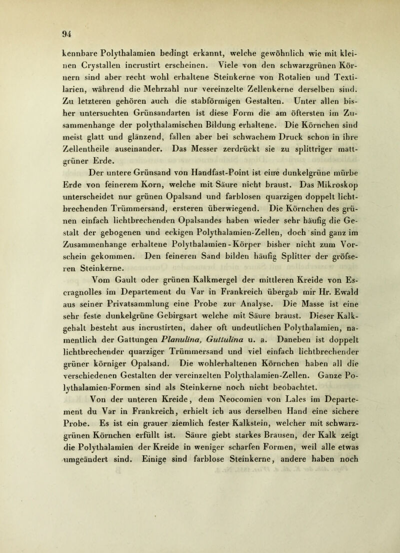 kennbare Polythalamien bedingt erkannt, welche gewöhnlich wie mit klei- nen Crystallen incrustirt erscheinen. Viele von den schwarzgrünen Kör- nern sind aber recht wohl erhaltene Steinkerne von Rotalien und Texti- larien, während die Mehrzahl nur vereinzelte Zellenkerne derselben sind. Zu letzteren gehören auch die stabförmigen Gestalten. Unter allen bis- her untersuchten Grünsandarten ist diese Form die am öftersten im Zu- sammenhänge der polythalamischen Bildung erhaltene. Die Körnchen sind meist glatt und glänzend, fallen aber bei schwachem Druck schon in ihre Zellentheile auseinander. Das Messer zerdrückt sie zu splittriger matt- grüner Erde. Der untere Grünsand von Handfast-Point ist eine dunkelgrüne mürbe Erde von feinerem Korn, welche mit Säure nicht braust. Das Mikroskop unterscheidet nur grünen Opalsand und farblosen quarzigen doppelt licht- brechenden Trümmersand, ersteren überwiegend. Die Körnchen des grü- nen einfach lichtbrechenden Opalsandes haben wieder sehr häufig die Ge- stalt der gebogenen und eckigen Polythalamien-Zellen, doch sind ganz im Zusammenhänge erhaltene Polythalamien - Körper bisher nicht zum Vor- schein gekommen. Den feineren Sand bilden häufig Splitter der gröfse- ren Steinkerne. Vom Gault oder grünen Kalkmergel der mittleren Kreide von Es- cragnolles im Departement du Var in Frankreich übergab mir Hr. Ewald aus seiner Privatsammlung eine Probe zur Analyse. Die Masse ist eine sehr feste dunkelgrüne Gebirgsart welche mit Säure braust. Dieser Kalk- gehalt besteht aus incrustirten, daher oft undeutlichen Polythalamien, na- mentlich der Gattungen Planulina, Guliulina u. a. Daneben ist doppelt lichtbrechender quarziger Trümmersand und viel einfach lichtbrechender grüner körniger Opalsand. Die wohlerhaltenen Körnchen haben all die verschiedenen Gestalten der vereinzelten Polythalamien-Zellen. Ganze Po- lythalamien-Formen sind als Steinkerne noch nicht beobachtet. Von der unteren Kreide, dem Neocomien von Lales im Departe- ment du Var in Frankreich, erhielt ich aus derselben Hand eine sichere Probe. Es ist ein grauer ziemlich fester Kalkstein, welcher mit schwarz- grünen Körnchen erfüllt ist. Säure giebt starkes Brausen, der Kalk zeigt die Polythalamien der Kreide in weniger scharfen Formen, weil alle etwas umgeändert sind. Einige sind farblose Steinkerne, andere haben noch