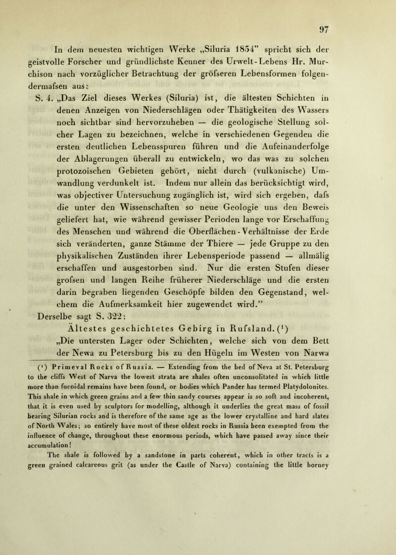 In dem neuesten wichtigen Werke „Siluria 1854” spricht sich der geistvolle Forscher und gründlichste Kenner des Urwelt-Lebens Hr. Mur- chison nach vorzüglicher Betrachtung der gröfseren Lebensformen folgen- dermafsen aus: S. 4. „Das Ziel dieses Werkes (Siluria) ist, die ältesten Schichten in denen Anzeigen von Niederschlägen oder Thätigkeiten des Wassers noch sichtbar sind hervorzuheben — die geologische Stellung sol- cher Lagen zu bezeichnen, welche in verschiedenen Gegenden die ersten deutlichen Lebensspuren führen und die Aufeinanderfolge der Ablagerungen überall zu entwickeln, wo das was zu solchen protozoischen Gebieten gehört, nicht durch (vulkanische) Um- wandlung verdunkelt ist. Indem nur allein das berücksichtigt wird, was objectiver Untersuchung zugänglich ist, wird sich ergeben, dafs die unter den Wissenschaften so neue Geologie uns den Beweis geliefert hat, wie während gewisser Perioden lange vor Erschaffung des Menschen und während die Oberflächen-Verhältnisse der Erde sich veränderten, ganze Stämme der Thiere — jede Gruppe zu den physikalischen Zuständen ihrer Lebensperiode passend — allmälig erschaffen und ausgestorben sind. Nur die ersten Stufen dieser grofsen und langen Reihe früherer Niederschläge und die ersten darin begraben liegenden Geschöpfe bilden den Gegenstand, wel- chem die Aufmerksamkeit hier zugewendet wird.” Derselbe sagt S. 322: Ältestes geschichtetes Gebirg in Rufsland. (*) „Die untersten Lager oder Schichten, welche sich von dem Bett der Newa zu Petersburg bis zu den Hügeln im Westen von Narwa (') Primeval Rocks ofRussia. — Extending from the bed ofNeva at St. Petersburg to the cliffs West of Narva the lowest strata are shales often unconsolitated in which little more than fucoidal remains have been found, or bodies which Pander has termed Platydolonites. This shale in which green grains and a few thin sandy courses appear is so soft and incoherent, that it is even used by sculptors for modelling, although it underlies the great mass of fossil bearing Silurian rocks and is therefore of the same age as the lower crystalline and hard slates of North Wales; so entirely have most of these oldest rocks in Russia been exeinpted from the influence of change, throughout these enormous periods, which have passed away since their accumulation! The shale is followed by a sandstone in parts coherent, which in other tracts is a green grained calcareous grit (as under the Castle of Narva) containing the little horney