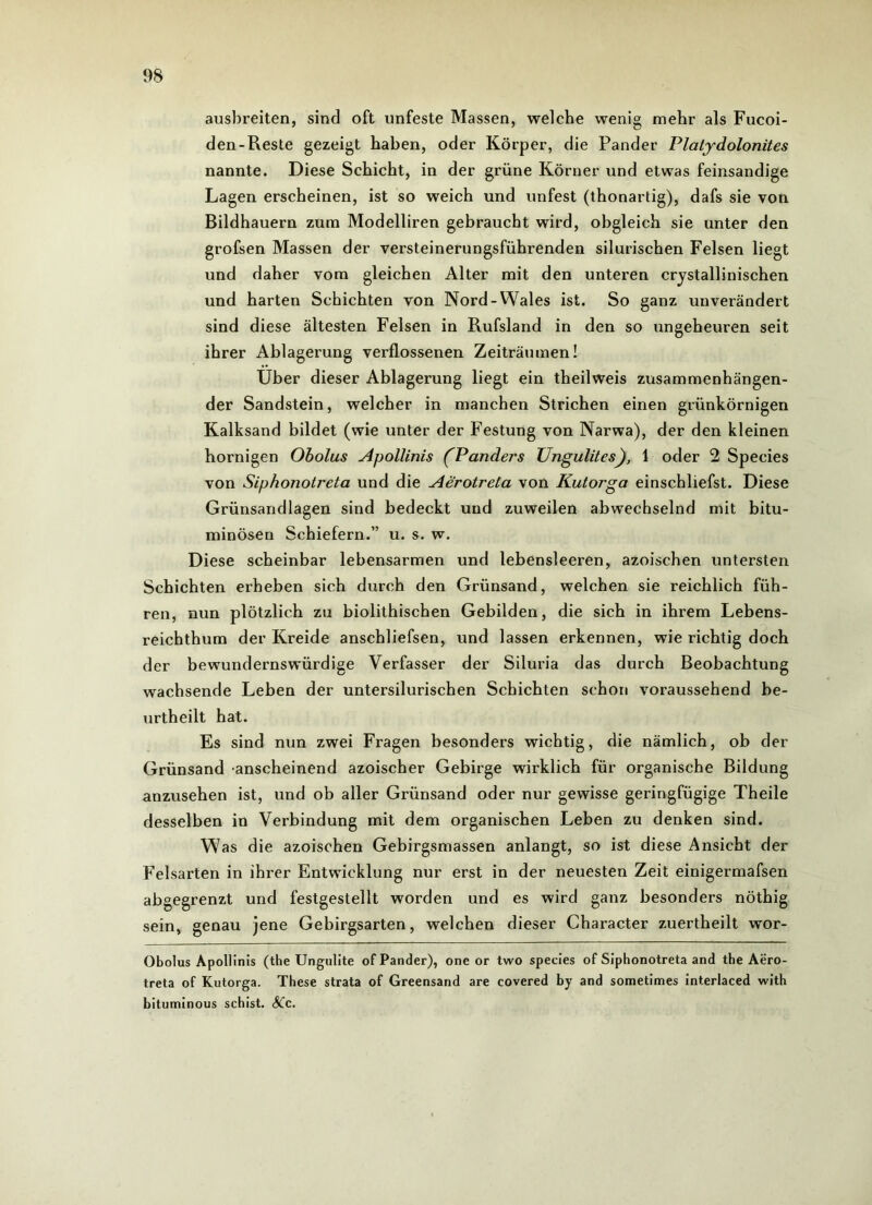 ausbreiten, sind oft unfeste Massen, welche wenig mehr als Fucoi- den-Reste gezeigt haben, oder Körper, die Pander Plalydolonites nannte. Diese Schicht, in der grüne Körner und etwas feinsandige Lagen erscheinen, ist so weich und unfest (thonartig), dafs sie von Bildhauern zum Modelliren gebraucht wird, obgleich sie unter den grofsen Massen der versteinerungsführenden silurischen Felsen liegt und daher vom gleichen Alter mit den unteren crystallinischen und harten Schichten von Nord-Wales ist. So ganz unverändert sind diese ältesten Felsen in Rufsland in den so ungeheuren seit ihrer Ablagerung verflossenen Zeiträumen! Uber dieser Ablagerung liegt ein theilweis zusammenhängen- der Sandstein, welcher in manchen Strichen einen grünkörnigen Kalksand bildet (wie unter der Festung von Narwa), der den kleinen hornigen Obolus Apollinis (P anders Ungulites), 1 oder 2 Species von Siphonotreta und die Aerotrela von Kutorga einschliefst. Diese Grünsandlagen sind bedeckt und zuweilen abwechselnd mit bitu- minösen Schiefern.” u. s. w. Diese scheinbar lebensarmen und lebensleeren, azoischen untersten Schichten erheben sich durch den Grünsand, welchen sie reichlich füh- ren, nun plötzlich zu biolithischen Gebilden, die sich in ihrem Lebens- reichthum der Kreide anschliefsen, und lassen erkennen, wie richtig doch der bewundernswürdige Verfasser der Siluria das durch Beobachtung wachsende Leben der untersilurischen Schichten schon voraussehend be- urtheilt hat. Es sind nun zwei Fragen besonders wichtig, die nämlich, ob der Grünsand anscheinend azoischer Gebirge wirklich für organische Bildung anzusehen ist, und ob aller Grünsand oder nur gewisse geringfügige Theile desselben in Verbindung mit dem organischen Leben zu denken sind. Was die azoischen Gebirgsmassen anlangt, so ist diese Ansicht der Felsarten in ihrer Entwicklung nur erst in der neuesten Zeit einigermafsen abgegrenzt und festgestellt worden und es wird ganz besonders nöthig sein, genau jene Gebirgsarten, welchen dieser Character zuertheilt wor- Obolus Apollinis (the Ungulite of Pander), one or two species of Siphonotreta and the Aero- treta of Kutorga. These strata of Greensand are eovered by and sometimes interlaced with bituminous schist. A!c.