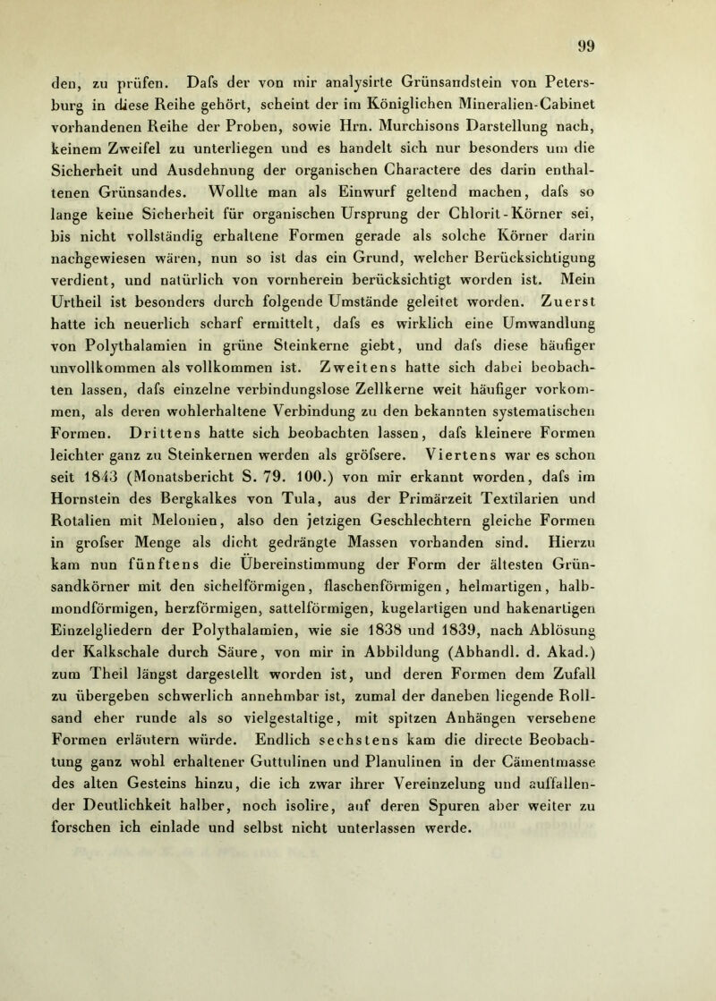 den, zu prüfen. Dafs der von mir analysirte Grünsandstein von Peters- burg in diese Reihe gehört, scheint der im Königlichen Mineralien-Cabinet vorhandenen Reihe der Proben, sowie Hrn. Murchisons Darstellung nach, keinem Zweifel zu unterliegen und es handelt sich nur besonders um die Sicherheit und Ausdehnung der organischen Charactere des darin enthal- tenen Grünsandes. Wollte man als Einwurf geltend machen, dafs so lange keine Sicherheit für organischen Ursprung der Chlorit-Körner sei, bis nicht vollständig erhaltene Formen gerade als solche Körner darin nachgewiesen wären, nun so ist das ein Grund, welcher Berücksichtigung verdient, und natürlich von vornherein berücksichtigt worden ist. Mein Urtheil ist besonders durch folgende Umstände geleitet worden. Zuerst hatte ich neuerlich scharf ermittelt, dafs es wirklich eine Umwandlung von Polythalamien in grüne Steinkerne giebt, und dafs diese häufiger unvollkommen als vollkommen ist. Zweitens hatte sich dabei beobach- ten lassen, dafs einzelne verbindungslose Zellkerne weit häufiger Vorkom- men, als deren wohlerhaltene Verbindung zu den bekannten systematischen Formen. Drittens hatte sich beobachten lassen, dafs kleinere Formen leichter ganz zu Steinkernen werden als gröfsere. Viertens war es schon seit 1843 (Monatsbericht S. 79. 100.) von mir erkannt worden, dafs im Hornstein des Bergkalkes von Tula, aus der Primärzeit Textilarien und Rotalien mit Melonien, also den jetzigen Geschlechtern gleiche Formen in grofser Menge als dicht gedrängte Massen vorhanden sind. Hierzu kam nun fünftens die Übereinstimmung der Form der ältesten Grün- sandkörner mit den sichelförmigen, flaschenförmigen, helmartigen, halb- mondförmigen, herzförmigen, sattelförmigen, kugelartigen und hakenartigen Einzelgliedern der Polythalamien, wie sie 1838 und 1839, nach Ablösung der Kalkschale durch Säure, von mir in Abbildung (Abhandl. d. Akad.) zum Theil längst dargestellt worden ist, und deren Formen dem Zufall zu übergeben schwerlich annehmbar ist, zumal der daneben liegende Roll- sand eher runde als so vielgestaltige, mit spitzen Anhängen versehene Formen erläutern würde. Endlich sechstens kam die directe Beobach- tung ganz wohl erhaltener Guttulinen und Planulinen in der Cämentmasse des alten Gesteins hinzu, die ich zwar ihrer Vereinzelung und auffallen- der Deutlichkeit halber, noch isolire, auf deren Spuren aber weiter zu forschen ich einlade und selbst nicht unterlassen werde.