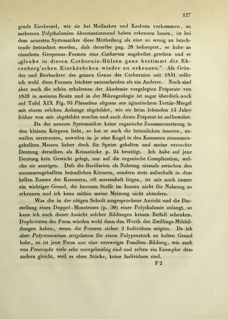 gende Eierbeutel, wie sie bei Mollusken und Krebsen Vorkommen, an mehreren Polythalamien übereinstimmend haben erkennen lassen, ist bei dem neuesten Systematiker diese Mittheilung als eine so wenig zu beach- tende betrachtet worden, dafs derselbe pag. 28 behauptet, er habe an einzelnen Geoponus-Formen eine Cothurnia angeheftet gesehen und er „glaube in diesen Cothurnia-Hülsen ganz bestimmt die Eh- renberg’schen Eierkörbchen wieder zu erkennen.” Als Grün- der und Beobachter des ganzen Genus der Cothurnien seit 1831 sollte ich wohl diese Formen leichter unterscheiden als ein Anderer. Noch sind aber auch die schön erhaltenen der Akademie vorgelegten Präparate von 1839 in meinem Besitz und in der Mikrogeologie ist sogar überdiefs noch auf Tafel XIX Fig. 93 Planulina elegans aus äginetischem Tertiär-Mergel mit einem solchen Anhänge abgebildet, wie sie beim lebenden 15 Jahre früher von mir abgebildet worden und auch dieses Präparat ist aufbewahrt. Da der neueste Systematiker keine organische Zusammensetzung in den kleinen Körpern liebt, so hat er auch die bräunlichen inneren, zu- weilen zerstreuten, zuweilen in je eine Kugel in den Kammern zusammen- geballten Massen lieber doch für Speise gehalten und meine versuchte Deutung derselben als Keimstöcke p. 24 beseitigt. Ich habe auf jene Deutung kein Gewicht gelegt, nur auf die organische Complication, wel- che sie anzeigen. Dafs die Bacillarien als Nahrung niemals zwischen den zusammengeballten bräunlichen Körnern, sondern stets aufserhalb in dem hellen Pvaume der Kammern, oft massenhaft liegen, ist mir noch immer ein wichtiger Grund, die braunen Stoffe im Innern nicht für Nahrung zu erkennen und ich kann mithin meine Meinung nicht abändern. Was die in der obigen Schrift ausgesprochene Ansicht und die Dar- stellung eines Doppel-Monstrums (p. 30) einer Polythalamie anlangt, so kann ich auch dieser Ansicht solcher Bildungen keinen Beifall schenken. Duplicitäten der Form würden wohl dann den Werth der Zwillings-Mifsbil- dungen haben, wenn die Formen sicher 2 Individuen zeigten. Da ich aber P olystomatiwn strigilatum für einen Polypenstock zu halten Grund habe, so ist jene Form nur eine verzweigte Familien-Bildung, wie auch von Peneroplis viele sehr unregelmäfsig sind und selten ein Exemplar dem andern gleicht, weil es eben Stöcke, keine Individuen sind. F 2