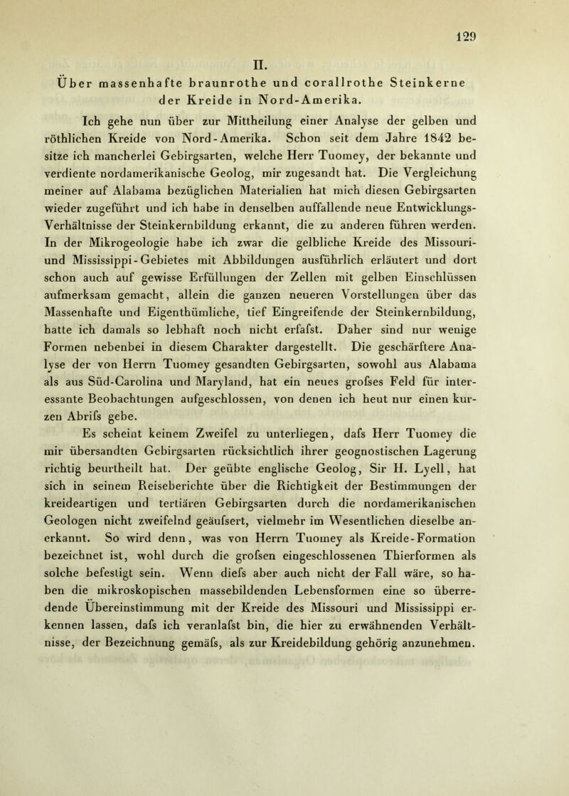 II. Über massenhafte braunrothe und corallrothe Steinkerne der Kreide in Nord-Amerika. Ich gehe nun über zur Mittheilung einer Analyse der gelben und röthlichen Kreide von Nord - Amerika. Schon seit dem Jahre 1842 be- sitze ich mancherlei Gebirgsarten, welche Herr Tuomey, der bekannte und verdiente nordamerikanische Geolog, mir zugesandt hat. Die Vergleichung meiner auf Alabama bezüglichen Materialien hat mich diesen Gebirgsarten wieder zugeführt und ich habe in denselben auffallende neue Entwicklungs- Verhältnisse der Steinkernbildung erkannt, die zu anderen führen werden. In der Mikrogeologie habe ich zwar die gelbliche Kreide des Missouri- und Mississippi-Gebietes mit Abbildungen ausführlich erläutert und dort schon auch auf gewisse Erfüllungen der Zellen mit gelben Einschlüssen aufmerksam gemacht, allein die ganzen neueren Vorstellungen über das Massenhafte und Eigenthümliche, tief Eingreifende der Steinkernbildung, hatte ich damals so lebhaft noch nicht erfafst. Daher sind nur wenige Formen nebenbei in diesem Charakter dargestellt. Die geschärftere Ana- lyse der von Herrn Tuomey gesandten Gebirgsarten, sowohl aus Alabama als aus Süd-Carolina und Maryland, hat ein neues grofses Feld für inter- essante Beobachtungen aufgeschlossen, von denen ich heut nur einen kur- zen Abrifs gebe. Es scheint keinem Zweifel zu unterliegen, dafs Herr Tuomey die mir übersandten Gebirgsarten rücksichtlich ihrer geognostischen Lagerung richtig beurtheilt hat. Der geübte englische Geolog, Sir II. Lyell, hat sich in seinem Reiseberichte über die Richtigkeit der Bestimmungen der kreideartigen und tertiären Gebirgsarten durch die nordamerikanischen Geologen nicht zweifelnd geäufsert, vielmehr im Wesentlichen dieselbe an- erkannt. So wird denn, was von Herrn Tuomey als Kreide-Formation bezeichnet ist, wohl durch die grofsen eingeschlossenen Thierformen als solche befestigt sein. Wenn diefs aber auch nicht der Fall wäre, so ha- ben die mikroskopischen massebildenden Lebensformen eine so überre- dende Übereinstimmung mit der Kreide des Missouri und Mississippi er- kennen lassen, dafs ich veranlafst bin, die hier zu erwähnenden Verhält- nisse, der Bezeichnung gemäfs, als zur Kreidebildung gehörig anzunehmen.