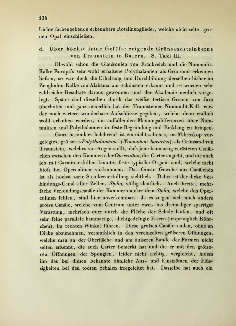 Lichte farbengebende erkennbare Rotalinenglieder, welche nicht selte grü- nen Opal einscbliefsen. d. Uber höchst feine Gefäfse zeigende Grünsandsteinkerne von Traunstein in Baiern. S. Tafel III. Obwohl schon die Glaukomen von Frankreich und die Nummulit- Kalke Europa’s sehr wohl erhaltene Polythalamien als Grünsand erkennen liefsen, so war doch die Erhaltung und Durchbildung derselben bisher im Zeuglodon-Kalke von Alabama am schönsten erkannt und es wurden sehr zahlreiche Resultate daraus gewonnen und der Akademie neulich vorge- legt. Später sind dieselben durch das weifse tertiäre Gestein von Java überboten und ganz neuerlich hat der Traunsteiner Nummulit-Kalk wie- der noch zartere wunderbare Aufschlüsse gegeben, welche denn endlich wohl erlauben werden, die auffallenden Meinungsdifferenzen über Num- muliten und Polythalamien in feste Begründung und Einklang zu bringen. Ganz besonders belehrend ist ein nicht seltenes, im Mikroskop vor- gelegtes, gröfseres Polythalamium? (Nonionina? bavarica), als Grünsand von Traunstein, welches vor Augen stellt, dafs jene baumartig verästeten Canäl- chen zwischen den Kammern der Operculina, die Carter angiebt, und die auch ich mit Carmin erfüllen konnte, feste typische Organe sind, welche nicht blofs bei Operculinen Vorkommen. Das feinste Gewebe aus Canälchen ist als höchst zarte Steinkernerfüllung sichtlich. Dabei ist der dicke Ver- bindungs-Canal aller Zellen, Sipho, völlig deutlich. Auch breite, mehr- fache Verbindungscanäle der Kammern aufser dem Sipho, welche den Oper- culinen fehlen, sind hier unverkennbar. Ja es zeigen sich noch andere grofse Canäle, welche vom Centrum unter zwei- bis dreimaliger sparriger Verästung, mehrfach quer durch die Fläche der Schale laufen, und oft sehr feine parallele kammartige, dichtgedrängte Fasern (ursprünglich Röhr- chen), im rechten Winkel führen. Diese grofsen Canäle enden, ohne an Dicke abzunehmen, vermuthlich in den vereinzelten gröfseren Öffnungen, welche man an der Oberfläche und am äufseren Rande der Formen nicht selten erkennt, die auch Carter bemerkt hat und die er mit den gröfse- ren Öffnungen der Spongien, leider nicht richtig, vergleicht, indem ihn das bei diesen bekannte ähnliche Aus- und Einströmen der Flüs- sigkeiten bei den todten Schalen irregeleitet hat. Dasselbe hat auch ein