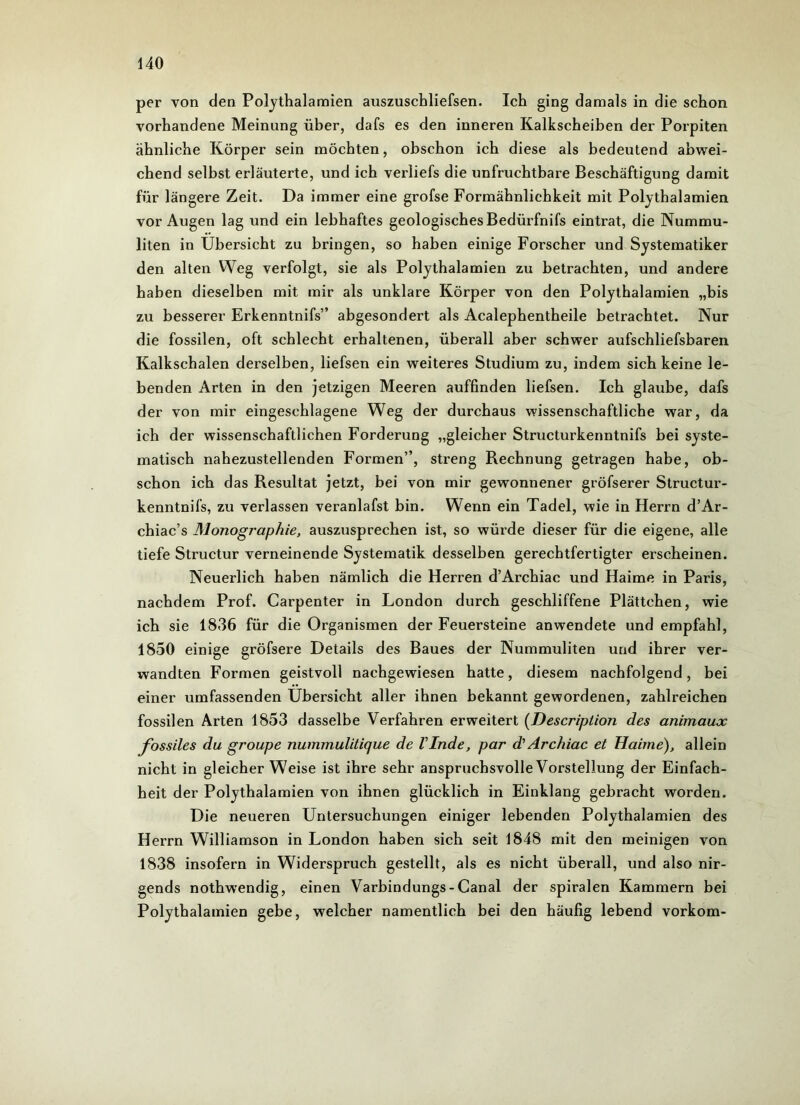 per von den Polythalamien auszuschliefsen. Ich ging damals in die schon vorhandene Meinung über, dafs es den inneren Kalkscheiben der Porpiten ähnliche Körper sein möchten, obschon ich diese als bedeutend abwei- chend selbst erläuterte, und ich verliefs die unfruchtbare Beschäftigung damit für längere Zeit. Da immer eine grofse Formähnliehkeit mit Polythalamien vor Augen lag und ein lebhaftes geologisches Bedürfnis eintrat, die Nummu- liten in Übersicht zu bringen, so haben einige Forscher und Systematiker den alten Weg verfolgt, sie als Polythalamien zu betrachten, und andere haben dieselben mit mir als unklare Körper von den Polythalamien „bis zu besserer Erkenntnifs” abgesondert als Acalephentheile betrachtet. Nur die fossilen, oft schlecht erhaltenen, überall aber schwer aufschliefsbaren Kalkschalen derselben, liefsen ein weiteres Studium zu, indem sich keine le- benden Arten in den jetzigen Meeren auffinden liefsen. Ich glaube, dafs der von mir eingeschlagene Weg der durchaus wissenschaftliche war, da ich der wissenschaftlichen Forderung „gleicher Structurkenntnifs bei syste- matisch nahezustellenden Formen”, streng Rechnung getragen habe, ob- schon ich das Resultat jetzt, bei von mir gewonnener gröfserer Structur- kenntnifs, zu verlassen veranlafst bin. Wenn ein Tadel, wie in Herrn d’Ar- chiac’s Monographie, auszusprechen ist, so würde dieser für die eigene, alle tiefe Structur verneinende Systematik desselben gerechtfertigter erscheinen. Neuerlich haben nämlich die Herren d’Archiac und Haime in Paris, nachdem Prof. Carpenter in London durch geschliffene Plättchen, wie ich sie 1836 für die Organismen der Feuersteine anwendete und empfahl, 1850 einige gröfsere Details des Baues der Nummuliten und ihrer ver- wandten Formen geistvoll nachgewiesen hatte, diesem nachfolgend, bei einer umfassenden Übersicht aller ihnen bekannt gewordenen, zahlreichen fossilen Arten 1853 dasselbe Verfahren erweitert (Description des animaux fossiles du groupe nummulitique de linde, par d'Archiac et Haime), allein nicht in gleicherweise ist ihre sehr anspruchsvolle Vorstellung der Einfach- heit der Polythalamien von ihnen glücklich in Einklang gebracht worden. Die neueren Untersuchungen einiger lebenden Polythalamien des Herrn Williamson in London haben sich seit 1848 mit den meinigen von 1838 insofern in Widerspruch gestellt, als es nicht überall, und also nir- gends nothwendig, einen Varbindungs-Canal der spiralen Kammern bei Polythalamien gebe, welcher namentlich bei den häufig lebend vorkom-