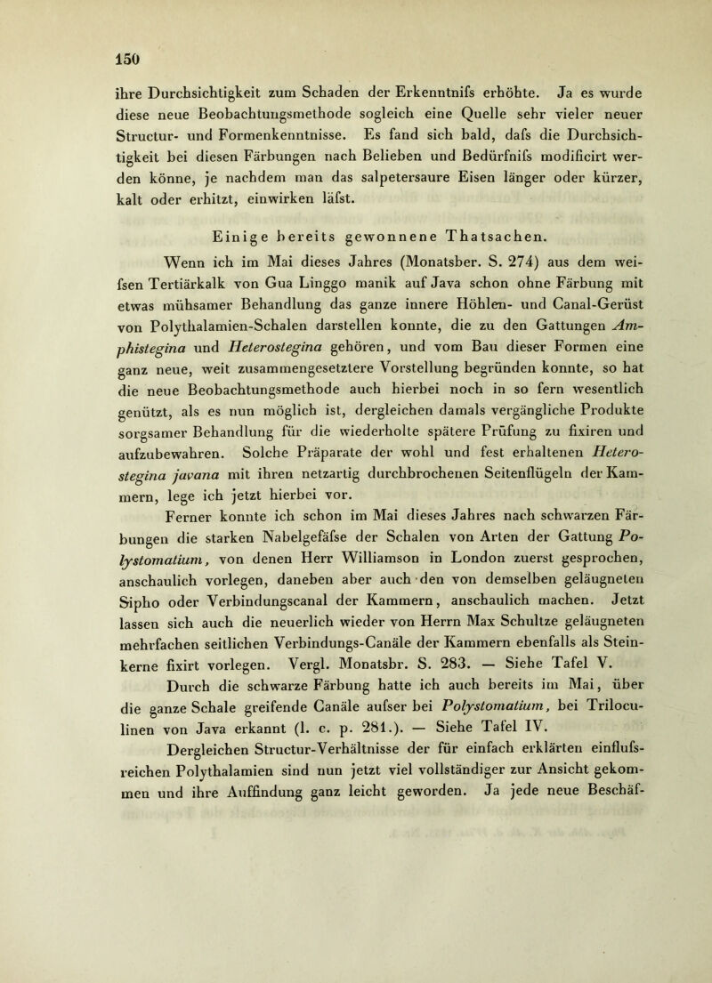 ihre Durchsichtigkeit zum Schaden der Erkenntnifs erhöhte. Ja es wurde diese neue Beobachtungsmethode sogleich eine Quelle sehr vieler neuer Structur- und Formenkenntnisse. Es fand sich bald, dafs die Durchsich- tigkeit bei diesen Färbungen nach Belieben und Bedürfnifs modificirt wer- den könne, je nachdem man das salpetersaure Eisen länger oder kürzer, kalt oder erhitzt, einwirken läfst. Einige bereits gewonnene Thatsachen. Wenn ich im Mai dieses Jahres (Monatsber. S. 274) aus dem wei- fsen Tertiärkalk von Gua Linggo manik auf Java schon ohne Färbung mit etwas mühsamer Behandlung das ganze innere Höhlen- und Canal-Gerüst von Polythalamien-Schalen darstellen konnte, die zu den Gattungen Am- phistegina und Heterostegina gehören, und vom Bau dieser Formen eine ganz neue, weit zusammengesetztere Vorstellung begründen konnte, so hat die neue Beobachtungsmethode auch hierbei noch in so fern wesentlich genützt, als es nun möglich ist, dergleichen damals vergängliche Produkte sorgsamer Behandlung für die wiederholte spätere Prüfung zu fixiren und aufzubewahren. Solche Präparate der wohl und fest erhaltenen Hetero- stegina javana mit ihren netzartig durchbrochenen Seitenflügeln der Kam- mern, lege ich jetzt hierbei vor. Ferner konnte ich schon im Mai dieses Jahres nach schwarzen Fär- bungen die starken Nabelgefäfse der Schalen von Arten der Gattung Po- lystomatium, von denen Herr Williamson in London zuerst gesprochen, anschaulich vorlegen, daneben aber auch den von demselben geläugneten Sipho oder Verbindungscanal der Kammern, anschaulich machen. Jetzt lassen sich auch die neuerlich wieder von Herrn Max Schultze geläugneten mehrfachen seitlichen Verbindungs-Canäle der Kammern ebenfalls als Stein- kerne fixirt vorlegen. Vergl. Monatsbr. S. 283. — Siehe Tafel V. Durch die schwarze Färbung hatte ich auch bereits im Mai, über die ganze Schale greifende Canäle aufser bei Polystomatium, bei Trilocu- linen von Java erkannt (1. c. p. 281.). — Siehe Tafel IV. Dergleichen Structur-Verhältnisse der für einfach erklärten einflufs- reichen Polythalamien sind nun jetzt viel vollständiger zur Ansicht gekom- men und ihre Auffindung ganz leicht geworden. Ja jede neue Beschäf-