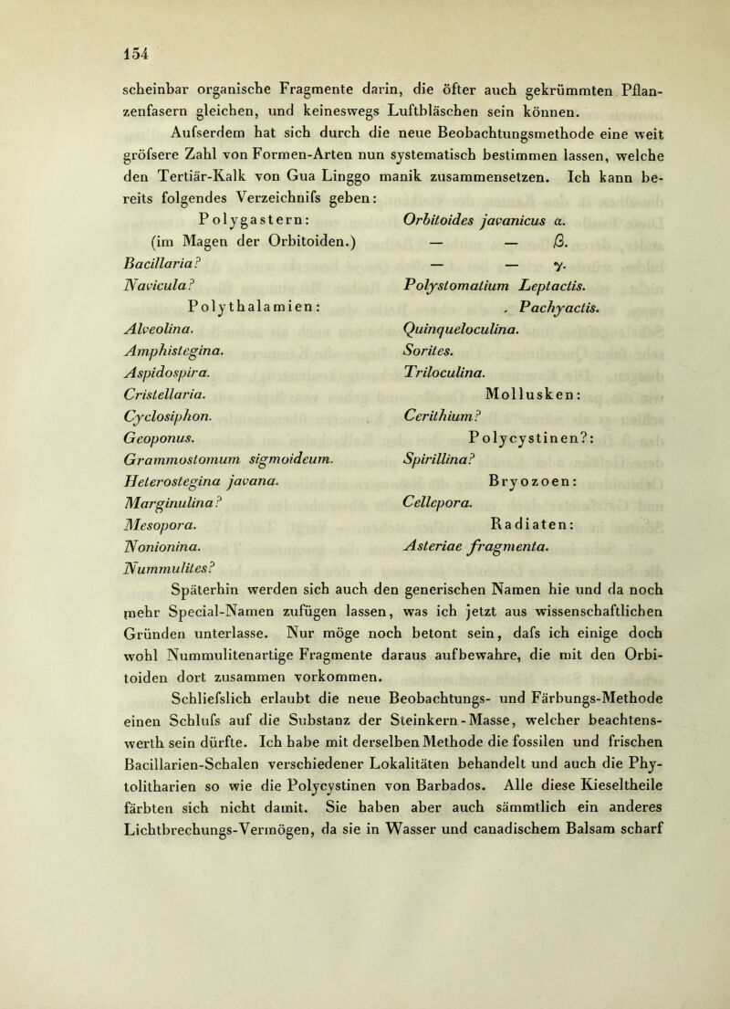 scheinbar organische Fragmente darin, die öfter auch gekrümmten Pflan- zenfasern gleichen, und keineswegs Luftbläschen sein können. Aufserdem hat sich durch die neue Beobachtungsmethode eine weit gröfsere Zahl von Formen-Arten nun systematisch bestimmen lassen, welche den Tertiär-Kalk von Gua Linggo manik zusammensetzen. Ich kann be- reits folgendes Verzeichnifs geben: P olygastern: (im Magen der Orbitoiden.) Bacillaria? Navicula ? Polythalamien: Alveolina. Amphistegina. Aspidospira. Cristellaria. Cyclo siphon. Geoponus. Grammostomum sigmoideum. Heter-oslegina javana. Marginulina ? Mesopora. Nonionina. Orbitoides javanicus a. — ß. — — 7- Polystomatium Leptactis. , Pachyactis. Quinqueloculina. Sorites. Triloculina. Mollusken: Cerilhium? Polycystinen?: SpirillinaF Bryozoen: Cellcpora. Ra diäten: Asteriae fragmenta. IV ummulites? Späterhin werden sich auch den generischen Namen hie und da noch mehr Special-Namen zufügen lassen, was ich jetzt aus wissenschaftlichen Gründen unterlasse. Nur möge noch betont sein, dafs ich einige doch wohl Nummulitenartige Fragmente daraus aufbewahre, die mit den Orbi- toiden dort zusammen Vorkommen. Schliefslich erlaubt die neue Beobachtungs- und Färbungs-Methode einen Schlufs auf die Substanz der Steinkern-Masse, welcher beacht.ens- werth sein dürfte. Ich habe mit derselben Methode die fossilen und frischen Bacillarien-Schalen vei-schiedener Lokalitäten behandelt und auch die Phy- tolitharien so wie die Polycystinen von Barbados. Alle diese Kieseltheile färbten sich nicht damit. Sie haben aber auch sämmtlich ein anderes Lichtbrechungs-Vermögen, da sie in Wasser und canadischem Balsam scharf