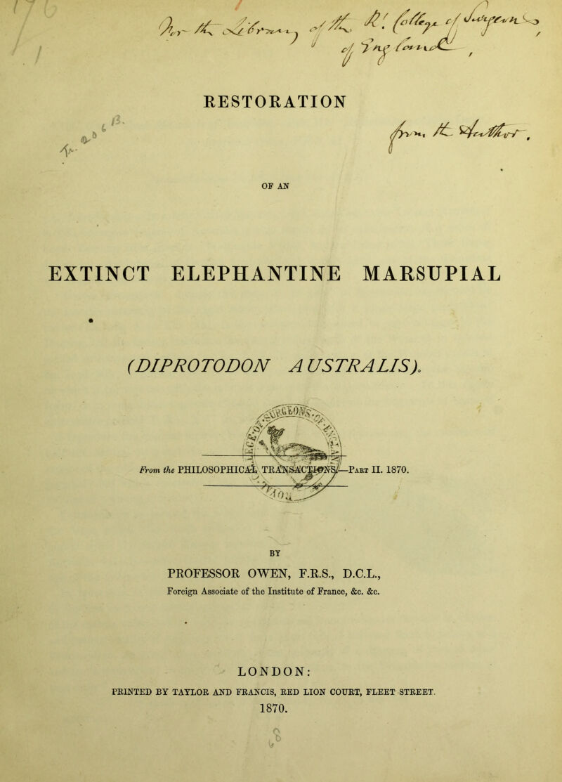  ^ EESTOKATION .- i - tf>‘ It OF AN EXTINCT ELEPHANTINE MARSUPIAL (DIPROTODON AUSTRALIS). BY PROFESSOR OWEN, F.R.S., D.C.L., Foreign Associate of the Institute of France, &c. &c. LONDON; FEINTED BY TATLOE AND FEANCIS, EED LION COUET, FLEET -STEEET. 1870. w