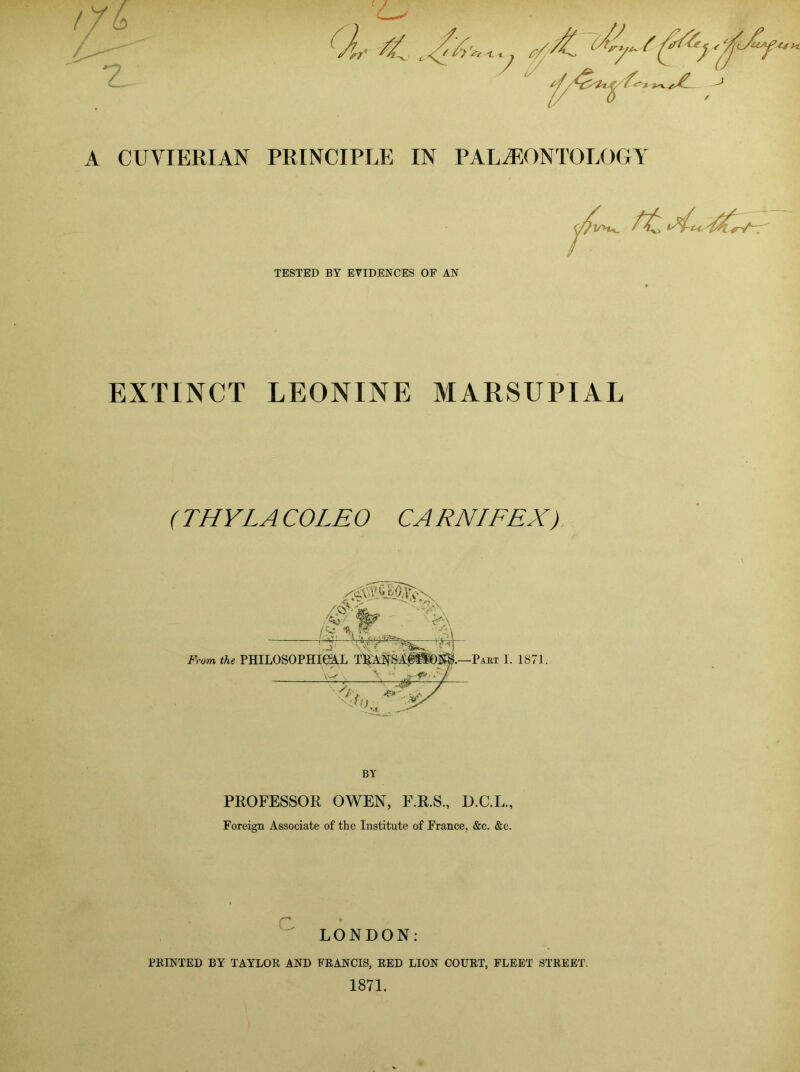 A CUVIERIAN PRINCIPLE IN PALAEONTOLOGY TESTED BY EVIDENCES OF AN EXTINCT LEONINE MARSUPIAL ( THY LA CO LEO CA RNIFEX). /A /'? From the PHILOSOPHICAL Pabt I. 187J. BY PKOFESSOR OWEN, F.R.S., D.C.L., Foreign Associate of the Institute of France, &c. &c. LONDON; PRINTED BY TAYLOR AND FRANCIS, RED LION COURT, FLEET STREET. 1871.