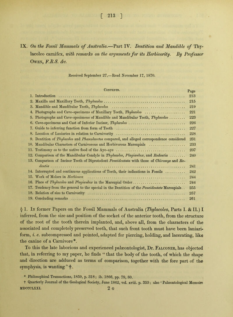 IX. On the Fossil Mammals of Australia.—Part IV. Dentition and Mandible of Thy- lacoleo carnifex, with remarks on the arguments for its Herbivority. By Professor Owen, F.R.S. &c. Eeceived September 27,—Read November 17, 1870. Contents. 1. Introduction 213 2. Maxilla and Maxillary Teeth, Thylacoleo 215 3. Mandible and Mandibular Teeth, Thylacoleo 219 4. Photographs and Cave-specimens of Maxillary Teeth, Thylacoleo 221 5. Photographs and Cave-specimens of Mandible and Mandibular Teeth, Thylacoleo 223 6. Cave-specimens and Cast of Inferior Incisor, Thylacoleo 226 7. Guide to inferring function from form of Teeth 227 8. Location of Laniaries in relation to Carnivority 228 9. Dentition of Thylacoleo and Phascolarctos compared, and alleged correspondence considered 231 10. Mandibular Characters of Carnivorous and Herbivorous Marsupials 233 11. Testimony as to the native food of the Aye-aye 237 12. Comparison of the Mandibular Condyle in Thylacoleo, Plagiaulax, and Rodentia 240 13. Comparison of Incisor Teeth of Diprotodont Paucidentata with those of Chiromys and Ro- dentia 241 14. Interrupted and continuous applications of Teeth, their indications in Fossils 242 15. Work of Molars in Herbivora 244 16. Place of Thylacoleo and Plagiaulax in the Marsupial Order 244 17. Tendency from the general to the special in the Dentition of the Paucidentate Marsupials. . 255 18. Relation of size to Carnivority 257 19. Concluding remarks 261 ^ 1. In former Papers on the Fossil Mammals of Australia {Thylacoleo, Parts I. & II.) I inferred, from the size and position of the socket of the anterior tooth, from the structure of the root of the tooth therein implanted, and, above all, from the characters of the associated and completely preserved teeth, that such front tooth must have been laniari- form, ^. e. subcompressed and pointed, adapted for piercing, holding, and lacerating, like the canine of a Carnivore*. To this the late laborious and experienced palaeontologist. Dr. Falconer, has objected that, in referring to my paper, he finds “ that the body of the tooth, of which the shape and direction are adduced as terms of comparison, together with the fore part of the symphysis, is wanting ” ■f’., * Philosophical Transactions, 1859, p. 318; ib. 1866, pp. 79, 80. t Quarterly Journal of the Geological Society, June 1862, vol. xviii. p. 353; also ‘ Palaeontological Memoirs MDCCCLXXI. 2 G