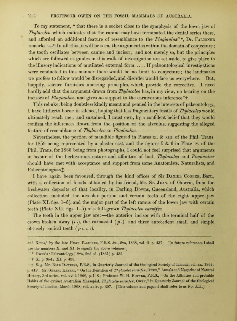 To my statement, “ that there is a socket close to the symphysis of the lower jaw of Thylacoleo, which indicates that the canine may have terminated the dental series there, and afforded an additional feature of resemblance to the Flagimilax * * ^ Dr. Falconer remarks :—“ In all this, it will be seen, the argument is within the domain of conjecture; the tooth oscillates between canine and incisor; and not merely so, but the principles which are followed as guides in this walk of investigation are set aside, to give place to the illusory indications of mutilated external form If palaeontological investigations were conducted in this manner there would be no limit to conjecture; the landmarks we profess to follow would be disregarded, and disorder would face us everywhere. But, happily, science furnishes unerring principles, which provide the corrective. I need hardly add that the argument drawn from Thylacoleo has, in my view, no bearing on the incisors of Plagiaulax, and gives no support to the carnivorous inference ”f. This rebuke, being doubtless kindly meant and penned in the interests of palaeontology, I have hitherto borne in silence, hoping that less fragmentary fossils of Thylacoleo would ultimately reach me; and sustained, I must own, by a confident belief that they would confirm the inferences drawn from the position of the alveolus, suggesting the alleged feature of resemblance of Thylacoleo to Plagiaulax. Nevertheless, the portion of mandible figured in Plates xi. & xiii. of the Phil. Trans, for 1859 being represented by a plaster cast, and the figures 5 & 6 in Plate iv. of the Phil. Trans, for 1866 being from photographs, I could not feel surprised that arguments in favour of the herbivorous nature and affinities of both Thylacoleo and Plagiaulax should have met with acceptance and support from some Anatomists, Naturalists, and Palaeontologists J. I have again been favoured, through the kind offices of Sir Daniel Cooper, Bart., with a collection of fossils obtained by his friend, Mr. St. Jean, of Gowrie, from the freshwater deposits of that locality, in Darling Downs, Queensland, Australia, which collection included the alveolar portion and certain teeth of the right upper jaw (Plate XI. figs. 1-5), and the major part of the left ramus of the lower jaw with certain teeth (Plate XII. figs. 1-5) of a full-grown Thylacoleo carnifex. The teeth in the upper jaw are:—the anterior incisor with the terminal half of the crown broken away [i i), the carnassial {p 4), and three antecedent small and simple obtusely conical teeth [p 1,2,3). and Notes,’ by the late Hugh Falconer, F.E.S. &c., 8vo, 1868, vol. ii. p. 437. [In future references I shall use the numbers X. and XI. to signify the above volumes.] * Owen’s ‘ Palaeontology,’ 8vo, 2nd ed. (1861) p. 432. t X. p. 354; XI. p. 438. 7 E. g. Mr. Boyd Dawkins, F.E.S., in Quarterly Journal of the Geological Society of London, vol. xx. 1864, p. 412 ; Mr. Gerard Krefft, “ On the Dentition of Thylacoleo carnifex, Owen,” Annals and Magazine of Natural History, 3rd series, vol. xviii. 1866, p. 148; Professor W. H. Flower, F.E.S., “ On the Affinities and probable Habits of the extinct Australian Marsupial, Thylacoleo carnifex, Owen,” in Quarterly Journal of the Geological Society of London, March 1868, vol. xxiv. p. 307. [This volume and paper I shall refer to as No. XII.]