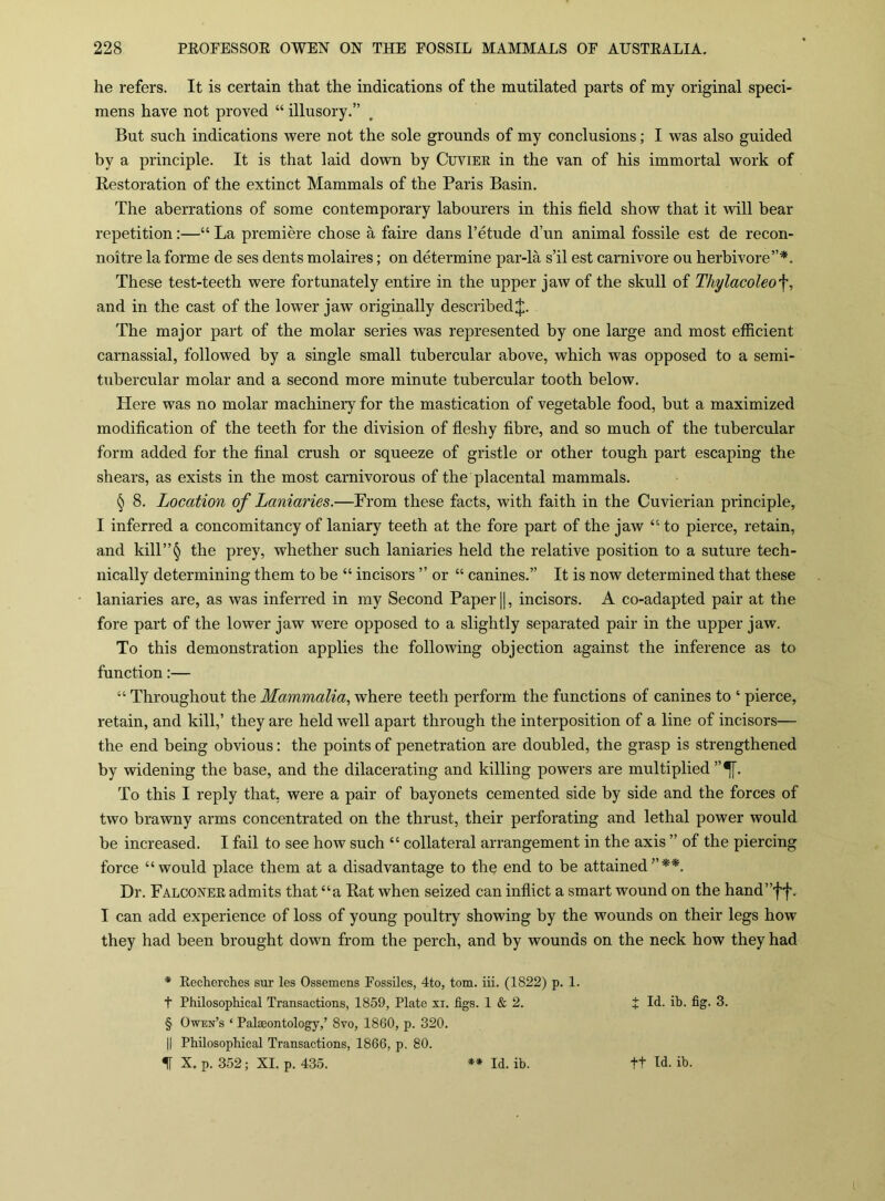 he refers. It is certain that the indications of the mutilated parts of my original speci- mens have not proved “ illusory.” But such indications were not the sole grounds of my conclusions; I was also guided by a principle. It is that laid down by Cuviee in the van of his immortal work of Restoration of the extinct Mammals of the Paris Basin. The aberrations of some contemporary labourers in this field show that it will hear repetition:—“ La premiere chose a faire dans I’etude d’un animal fossile est de recon- noitre la forme de ses dents molaires; on determine par-la s’il est carnivore ou herbivore”*. These test-teeth were fortunately entire in the upper jaw of the skull of Thylacoleof, and in the cast of the lower jaw originally described J. The major part of the molar series was represented by one large and most efficient carnassial, followed by a single small tubercular above, which was opposed to a semi- tubercular molar and a second more minute tubercular tooth below. Here was no molar machinery for the mastication of vegetable food, but a maximized modification of the teeth for the division of ffeshy fibre, and so much of the tubercular form added for the final crush or squeeze of gristle or other tough part escaping the shears, as exists in the most carnivorous of the placental mammals. § 8. Location of Laniaries.—From these facts, with faith in the Cuvierian principle, I inferred a concomitancy of laniary teeth at the fore part of the jaw “ to pierce, retain, and kill”^ the prey, whether such laniaries held the relative position to a suture tech- nically determining them to be “ incisors ” or “ canines.” It is now determined that these laniaries are, as was inferred in my Second Paper H, incisors. A co-adapted pair at the fore part of the lower jaw were opposed to a slightly separated pair in the upper jaw. To this demonstration applies the following objection against the inference as to function:— “ Throughout the Mammalia, where teeth perform the functions of canines to ‘ pierce, retain, and kill,’ they are held well apart through the interposition of a line of incisors— the end being obvious; the points of penetration are doubled, the grasp is strengthened by widening the base, and the dilacerating and killing powers are multiplied To this I reply that, were a pair of bayonets cemented side by side and the forces of two brawny arms concentrated on the thrust, their perforating and lethal power would be increased. I fail to see how such “ collateral arrangement in the axis ” of the piercing force “would place them at a disadvantage to the end to be attained”**. Dr. Falconee admits that “a Rat when seized can inflict a smart wound on the hand”ff. I can add experience of loss of young poultry showing by the wounds on their legs how they had been brought down from the perch, and by wounds on the neck how they had * Eecherches sur les Ossemens Fossiles, 4to, tom. iii. (1822) p. 1. t Philosophical Transactions, 1859, Plate xi. figs. 1 & 2. t Id. ib. fig. 3. § Owen’s ‘ Palaeontology,’ 8vo, 1860, p. 320. II Philosophical Transactions, 1866, p. 80. % X. p. 352; XI. p. 435. ** Id. ib. ft Id. ib.